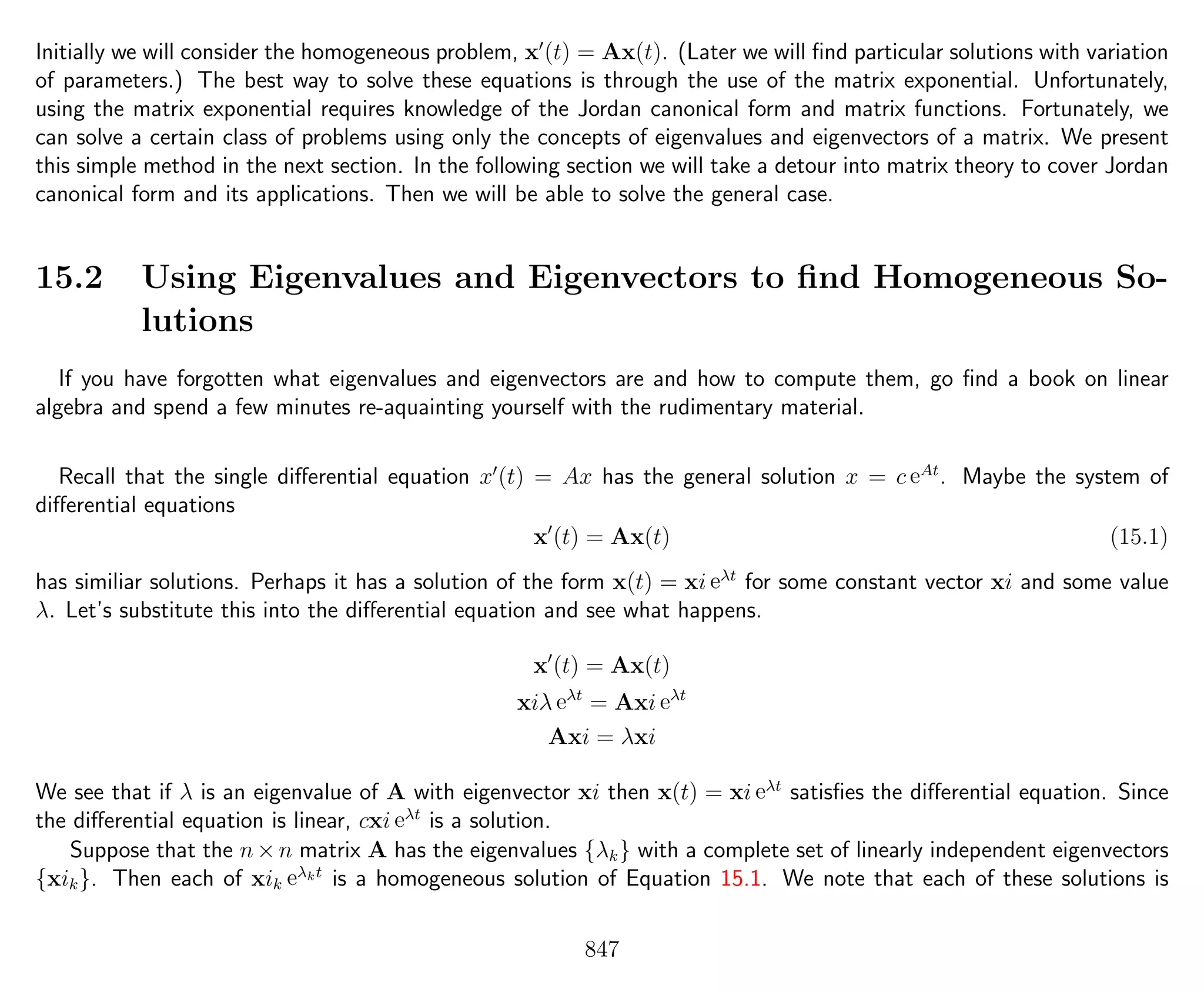 Initially we will consider the homogeneous problem, x (t) = Ax(t). (Later we will ﬁnd particular solutions with variation
of parameters.) The best way to solve these equations is through the use of the matrix exponential. Unfortunately,
using the matrix exponential requires knowledge of the Jordan canonical form and matrix functions. Fortunately, we
can solve a certain class of problems using only the concepts of eigenvalues and eigenvectors of a matrix. We present
this simple method in the next section. In the following section we will take a detour into matrix theory to cover Jordan
canonical form and its applications. Then we will be able to solve the general case.
15.2 Using Eigenvalues and Eigenvectors to ﬁnd Homogeneous So-
lutions
If you have forgotten what eigenvalues and eigenvectors are and how to compute them, go ﬁnd a book on linear
algebra and spend a few minutes re-aquainting yourself with the rudimentary material.
Recall that the single diﬀerential equation x (t) = Ax has the general solution x = c eAt
. Maybe the system of
diﬀerential equations
x (t) = Ax(t) (15.1)
has similiar solutions. Perhaps it has a solution of the form x(t) = xi eλt
for some constant vector xi and some value
λ. Let’s substitute this into the diﬀerential equation and see what happens.
x (t) = Ax(t)
xiλ eλt
= Axi eλt
Axi = λxi
We see that if λ is an eigenvalue of A with eigenvector xi then x(t) = xi eλt
satisﬁes the diﬀerential equation. Since
the diﬀerential equation is linear, cxi eλt
is a solution.
Suppose that the n×n matrix A has the eigenvalues {λk} with a complete set of linearly independent eigenvectors
{xik}. Then each of xik eλkt
is a homogeneous solution of Equation 15.1. We note that each of these solutions is
847
 