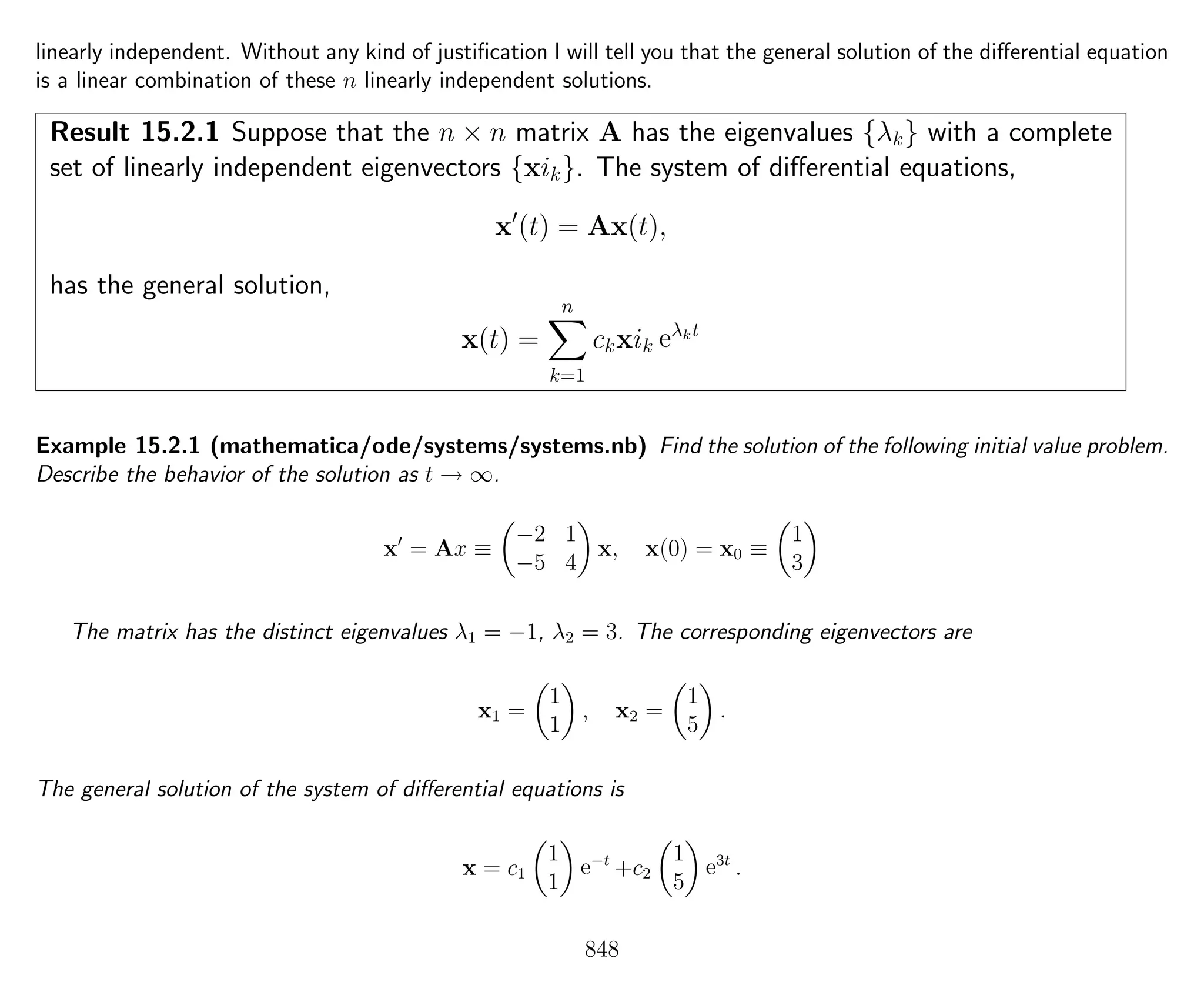 linearly independent. Without any kind of justiﬁcation I will tell you that the general solution of the diﬀerential equation
is a linear combination of these n linearly independent solutions.
Result 15.2.1 Suppose that the n × n matrix A has the eigenvalues {λk} with a complete
set of linearly independent eigenvectors {xik}. The system of diﬀerential equations,
x (t) = Ax(t),
has the general solution,
x(t) =
n
k=1
ckxik eλkt
Example 15.2.1 (mathematica/ode/systems/systems.nb) Find the solution of the following initial value problem.
Describe the behavior of the solution as t → ∞.
x = Ax ≡
−2 1
−5 4
x, x(0) = x0 ≡
1
3
The matrix has the distinct eigenvalues λ1 = −1, λ2 = 3. The corresponding eigenvectors are
x1 =
1
1
, x2 =
1
5
.
The general solution of the system of diﬀerential equations is
x = c1
1
1
e−t
+c2
1
5
e3t
.
848
 