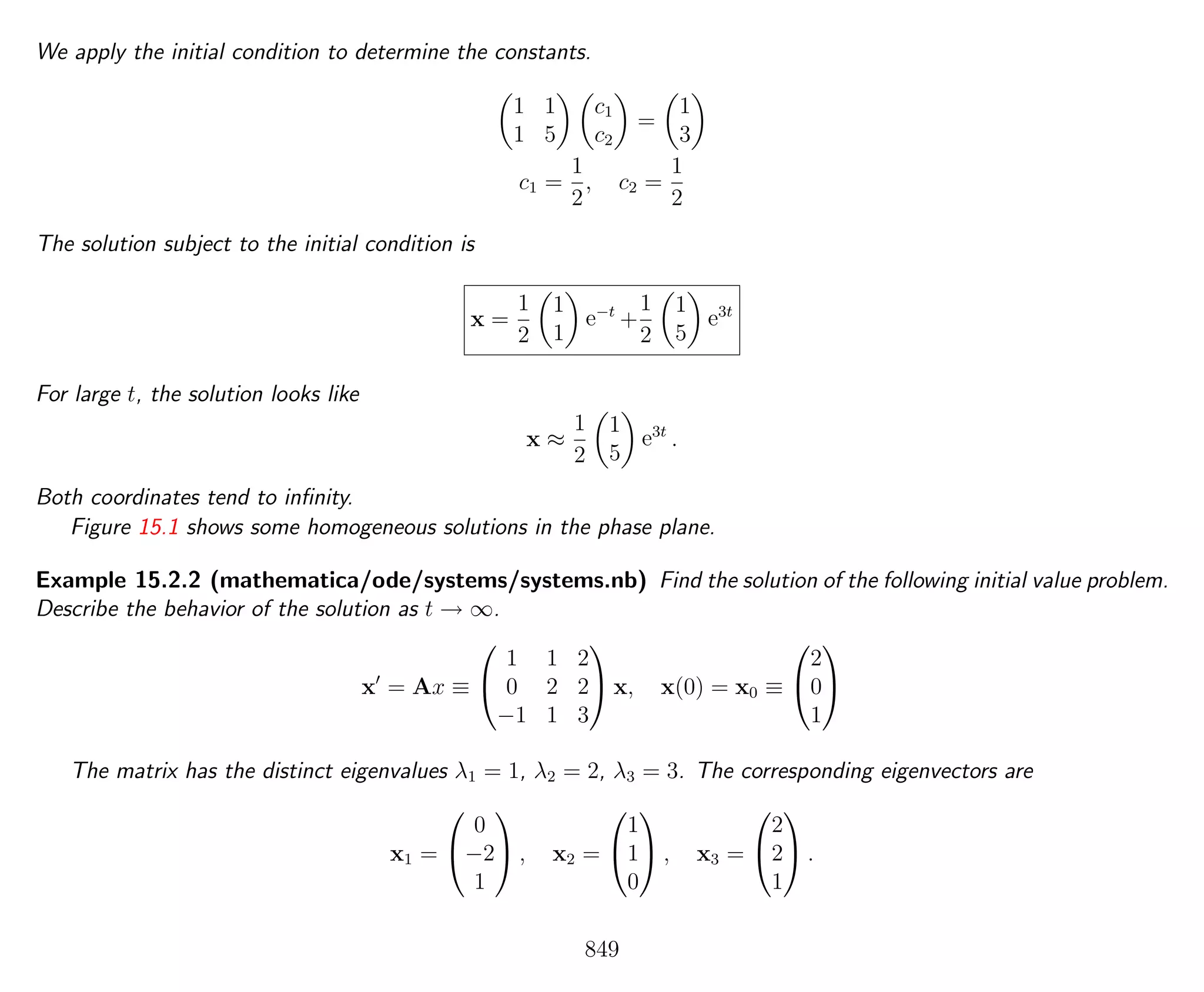 We apply the initial condition to determine the constants.
1 1
1 5
c1
c2
=
1
3
c1 =
1
2
, c2 =
1
2
The solution subject to the initial condition is
x =
1
2
1
1
e−t
+
1
2
1
5
e3t
For large t, the solution looks like
x ≈
1
2
1
5
e3t
.
Both coordinates tend to inﬁnity.
Figure 15.1 shows some homogeneous solutions in the phase plane.
Example 15.2.2 (mathematica/ode/systems/systems.nb) Find the solution of the following initial value problem.
Describe the behavior of the solution as t → ∞.
x = Ax ≡


1 1 2
0 2 2
−1 1 3

 x, x(0) = x0 ≡


2
0
1


The matrix has the distinct eigenvalues λ1 = 1, λ2 = 2, λ3 = 3. The corresponding eigenvectors are
x1 =


0
−2
1

 , x2 =


1
1
0

 , x3 =


2
2
1

 .
849
 