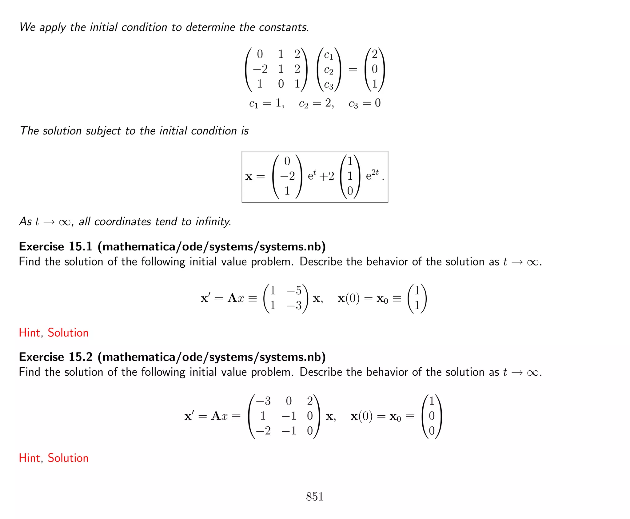 We apply the initial condition to determine the constants.


0 1 2
−2 1 2
1 0 1




c1
c2
c3

 =


2
0
1


c1 = 1, c2 = 2, c3 = 0
The solution subject to the initial condition is
x =


0
−2
1

 et
+2


1
1
0

 e2t
.
As t → ∞, all coordinates tend to inﬁnity.
Exercise 15.1 (mathematica/ode/systems/systems.nb)
Find the solution of the following initial value problem. Describe the behavior of the solution as t → ∞.
x = Ax ≡
1 −5
1 −3
x, x(0) = x0 ≡
1
1
Hint, Solution
Exercise 15.2 (mathematica/ode/systems/systems.nb)
Find the solution of the following initial value problem. Describe the behavior of the solution as t → ∞.
x = Ax ≡


−3 0 2
1 −1 0
−2 −1 0

 x, x(0) = x0 ≡


1
0
0


Hint, Solution
851
 