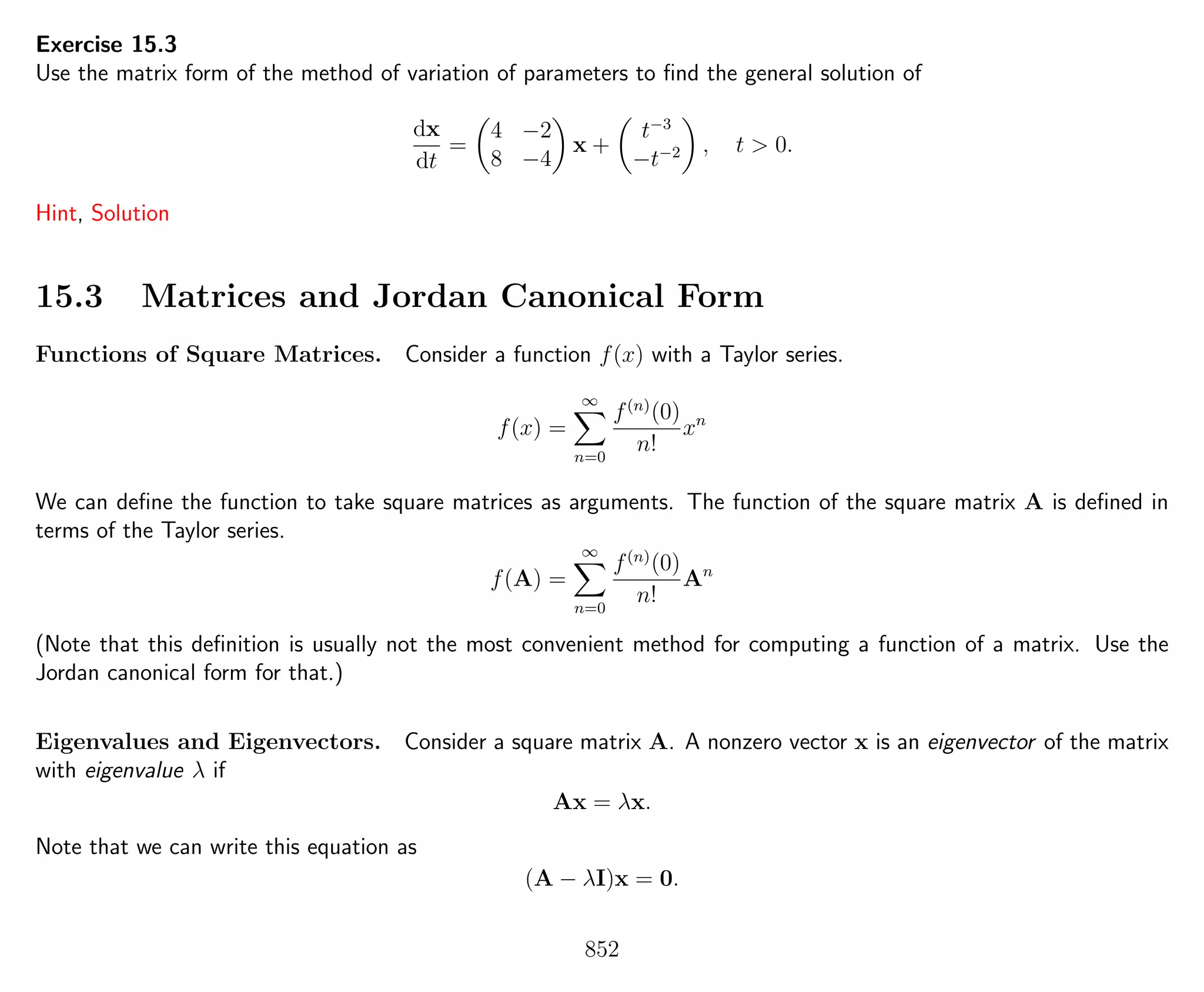 Exercise 15.3
Use the matrix form of the method of variation of parameters to ﬁnd the general solution of
dx
dt
=
4 −2
8 −4
x +
t−3
−t−2 , t > 0.
Hint, Solution
15.3 Matrices and Jordan Canonical Form
Functions of Square Matrices. Consider a function f(x) with a Taylor series.
f(x) =
∞
n=0
f(n)
(0)
n!
xn
We can deﬁne the function to take square matrices as arguments. The function of the square matrix A is deﬁned in
terms of the Taylor series.
f(A) =
∞
n=0
f(n)
(0)
n!
An
(Note that this deﬁnition is usually not the most convenient method for computing a function of a matrix. Use the
Jordan canonical form for that.)
Eigenvalues and Eigenvectors. Consider a square matrix A. A nonzero vector x is an eigenvector of the matrix
with eigenvalue λ if
Ax = λx.
Note that we can write this equation as
(A − λI)x = 0.
852
 