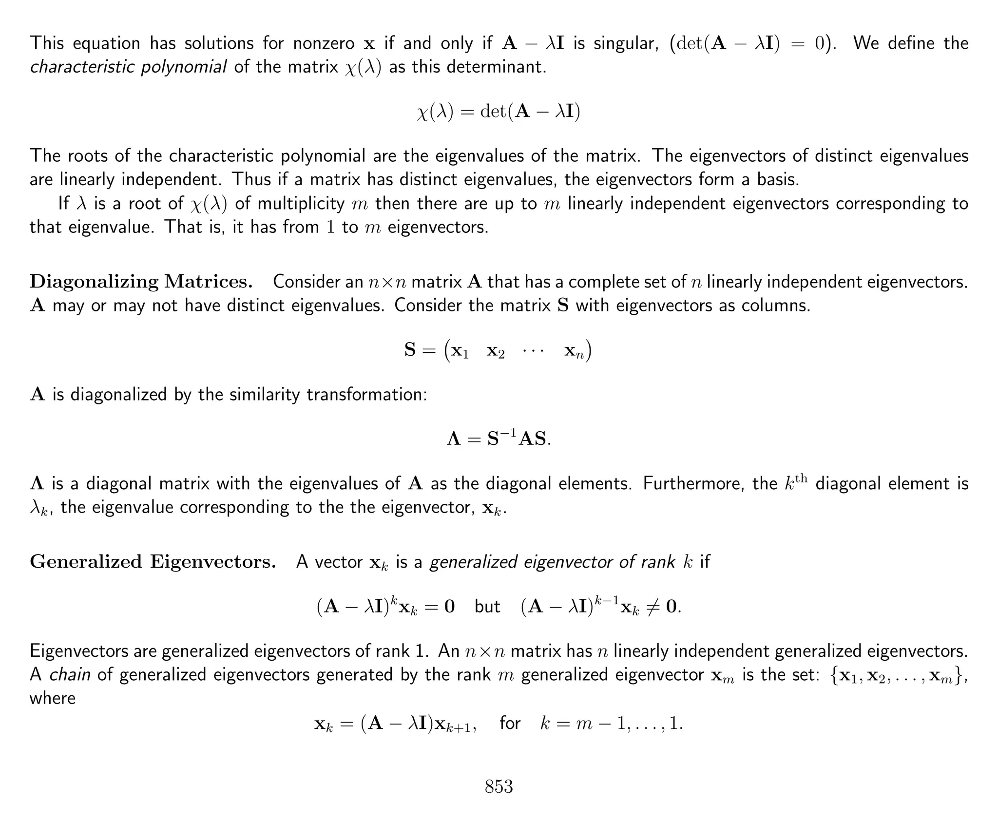 This equation has solutions for nonzero x if and only if A − λI is singular, (det(A − λI) = 0). We deﬁne the
characteristic polynomial of the matrix χ(λ) as this determinant.
χ(λ) = det(A − λI)
The roots of the characteristic polynomial are the eigenvalues of the matrix. The eigenvectors of distinct eigenvalues
are linearly independent. Thus if a matrix has distinct eigenvalues, the eigenvectors form a basis.
If λ is a root of χ(λ) of multiplicity m then there are up to m linearly independent eigenvectors corresponding to
that eigenvalue. That is, it has from 1 to m eigenvectors.
Diagonalizing Matrices. Consider an n×n matrix A that has a complete set of n linearly independent eigenvectors.
A may or may not have distinct eigenvalues. Consider the matrix S with eigenvectors as columns.
S = x1 x2 · · · xn
A is diagonalized by the similarity transformation:
Λ = S−1
AS.
Λ is a diagonal matrix with the eigenvalues of A as the diagonal elements. Furthermore, the kth
diagonal element is
λk, the eigenvalue corresponding to the the eigenvector, xk.
Generalized Eigenvectors. A vector xk is a generalized eigenvector of rank k if
(A − λI)k
xk = 0 but (A − λI)k−1
xk = 0.
Eigenvectors are generalized eigenvectors of rank 1. An n×n matrix has n linearly independent generalized eigenvectors.
A chain of generalized eigenvectors generated by the rank m generalized eigenvector xm is the set: {x1, x2, . . . , xm},
where
xk = (A − λI)xk+1, for k = m − 1, . . . , 1.
853
 