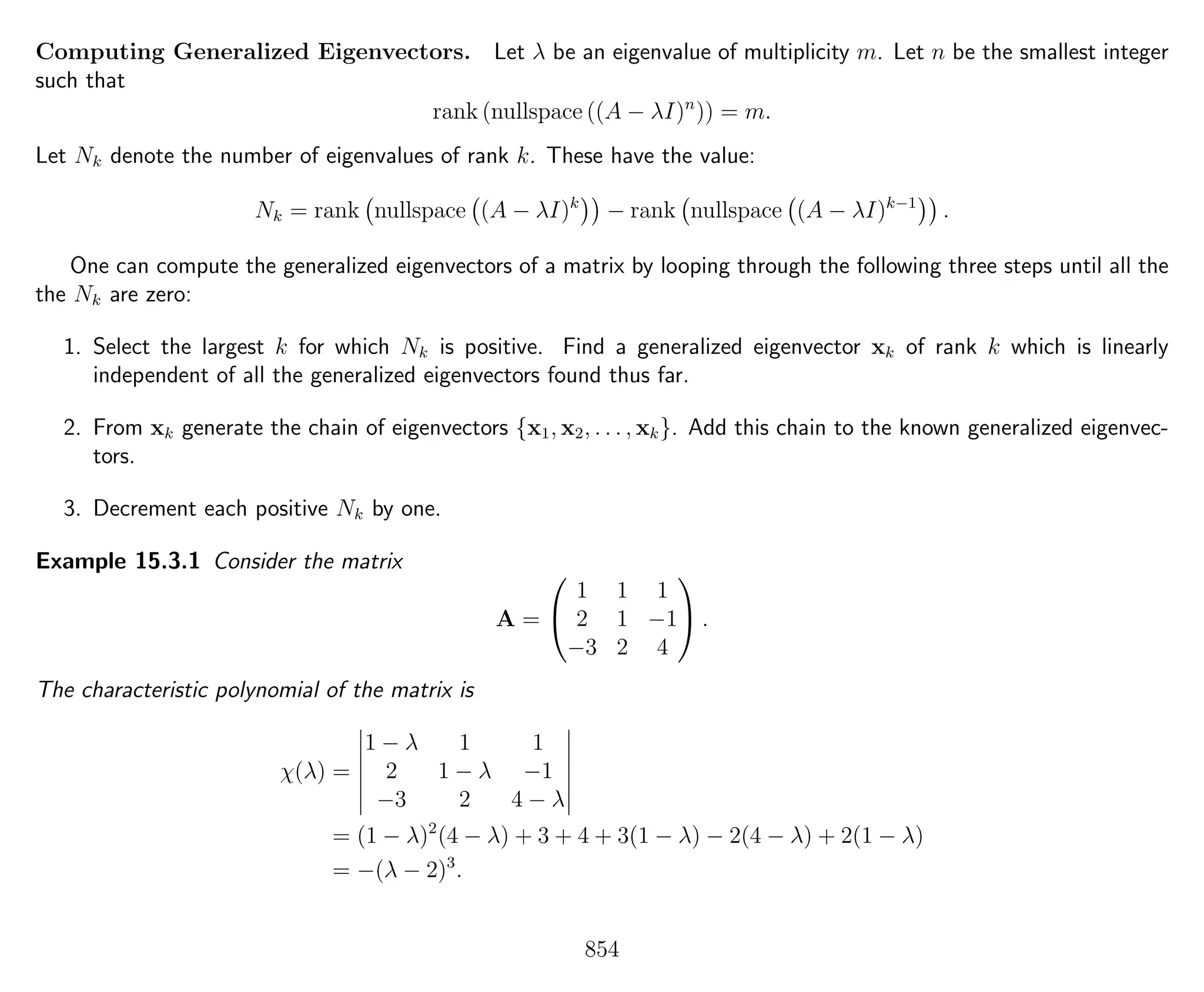 Computing Generalized Eigenvectors. Let λ be an eigenvalue of multiplicity m. Let n be the smallest integer
such that
rank (nullspace ((A − λI)n
)) = m.
Let Nk denote the number of eigenvalues of rank k. These have the value:
Nk = rank nullspace (A − λI)k
− rank nullspace (A − λI)k−1
.
One can compute the generalized eigenvectors of a matrix by looping through the following three steps until all the
the Nk are zero:
1. Select the largest k for which Nk is positive. Find a generalized eigenvector xk of rank k which is linearly
independent of all the generalized eigenvectors found thus far.
2. From xk generate the chain of eigenvectors {x1, x2, . . . , xk}. Add this chain to the known generalized eigenvec-
tors.
3. Decrement each positive Nk by one.
Example 15.3.1 Consider the matrix
A =


1 1 1
2 1 −1
−3 2 4

 .
The characteristic polynomial of the matrix is
χ(λ) =
1 − λ 1 1
2 1 − λ −1
−3 2 4 − λ
= (1 − λ)2
(4 − λ) + 3 + 4 + 3(1 − λ) − 2(4 − λ) + 2(1 − λ)
= −(λ − 2)3
.
854
 