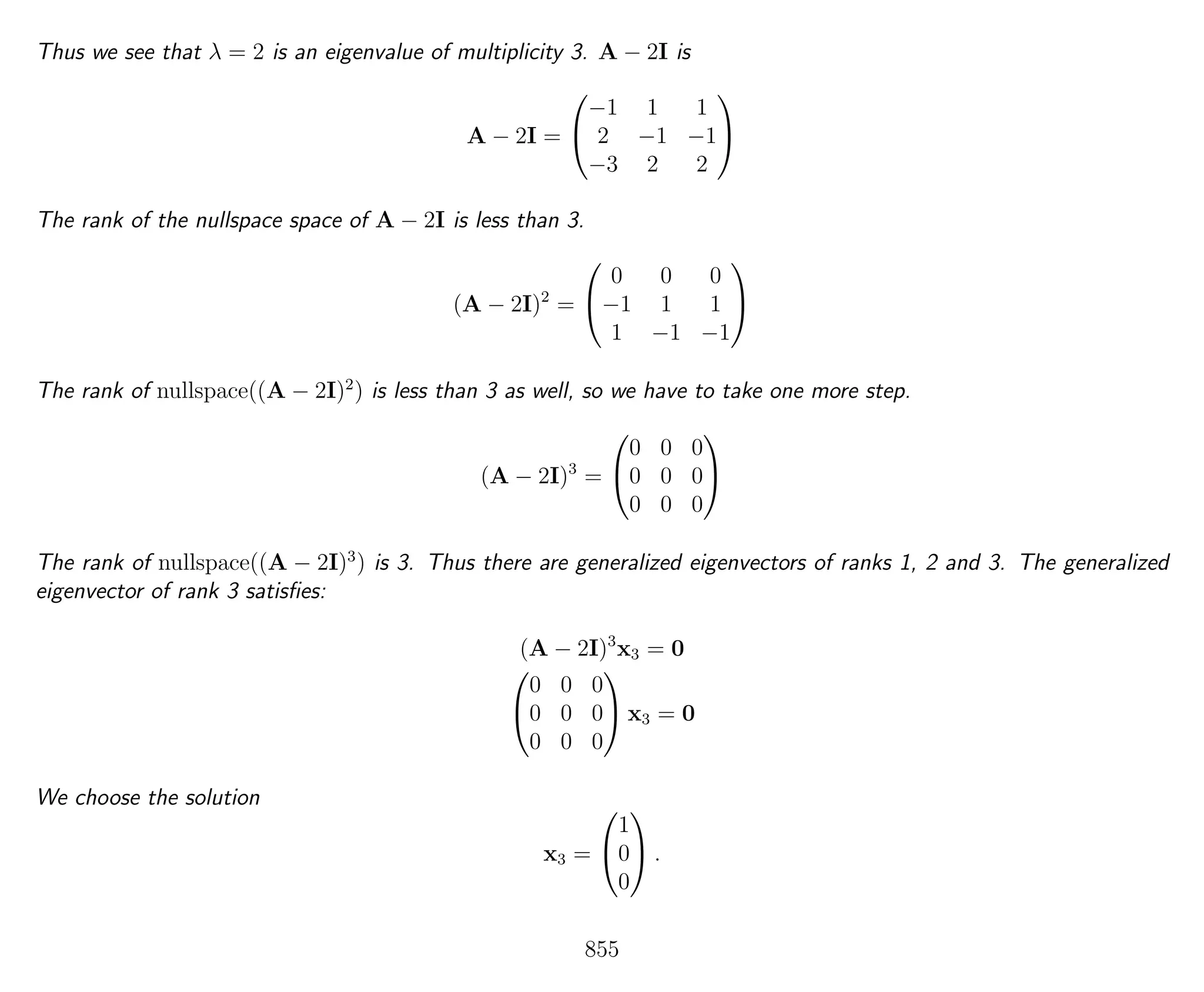 Thus we see that λ = 2 is an eigenvalue of multiplicity 3. A − 2I is
A − 2I =


−1 1 1
2 −1 −1
−3 2 2


The rank of the nullspace space of A − 2I is less than 3.
(A − 2I)2
=


0 0 0
−1 1 1
1 −1 −1


The rank of nullspace((A − 2I)2
) is less than 3 as well, so we have to take one more step.
(A − 2I)3
=


0 0 0
0 0 0
0 0 0


The rank of nullspace((A − 2I)3
) is 3. Thus there are generalized eigenvectors of ranks 1, 2 and 3. The generalized
eigenvector of rank 3 satisﬁes:
(A − 2I)3
x3 = 0


0 0 0
0 0 0
0 0 0

 x3 = 0
We choose the solution
x3 =


1
0
0

 .
855
 