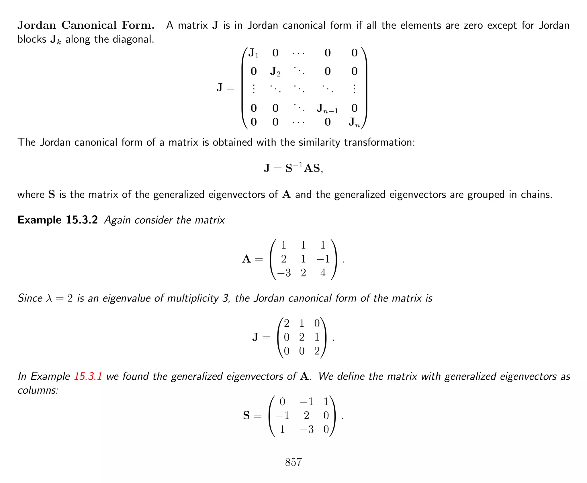 Jordan Canonical Form. A matrix J is in Jordan canonical form if all the elements are zero except for Jordan
blocks Jk along the diagonal.
J =








J1 0 · · · 0 0
0 J2
... 0 0
...
...
...
...
...
0 0
... Jn−1 0
0 0 · · · 0 Jn








The Jordan canonical form of a matrix is obtained with the similarity transformation:
J = S−1
AS,
where S is the matrix of the generalized eigenvectors of A and the generalized eigenvectors are grouped in chains.
Example 15.3.2 Again consider the matrix
A =


1 1 1
2 1 −1
−3 2 4

 .
Since λ = 2 is an eigenvalue of multiplicity 3, the Jordan canonical form of the matrix is
J =


2 1 0
0 2 1
0 0 2

 .
In Example 15.3.1 we found the generalized eigenvectors of A. We deﬁne the matrix with generalized eigenvectors as
columns:
S =


0 −1 1
−1 2 0
1 −3 0

 .
857
 