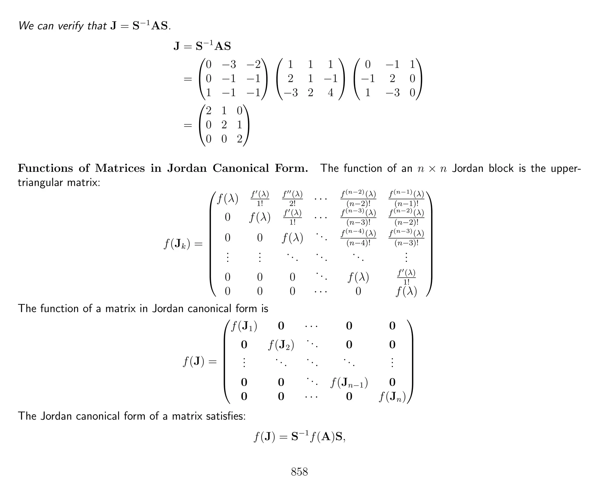 We can verify that J = S−1
AS.
J = S−1
AS
=


0 −3 −2
0 −1 −1
1 −1 −1




1 1 1
2 1 −1
−3 2 4




0 −1 1
−1 2 0
1 −3 0


=


2 1 0
0 2 1
0 0 2


Functions of Matrices in Jordan Canonical Form. The function of an n × n Jordan block is the upper-
triangular matrix:
f(Jk) =











f(λ) f (λ)
1!
f (λ)
2!
· · · f(n−2)(λ)
(n−2)!
f(n−1)(λ)
(n−1)!
0 f(λ) f (λ)
1!
· · · f(n−3)(λ)
(n−3)!
f(n−2)(λ)
(n−2)!
0 0 f(λ)
... f(n−4)(λ)
(n−4)!
f(n−3)(λ)
(n−3)!
...
...
...
...
...
...
0 0 0
... f(λ) f (λ)
1!
0 0 0 · · · 0 f(λ)











The function of a matrix in Jordan canonical form is
f(J) =








f(J1) 0 · · · 0 0
0 f(J2)
... 0 0
...
...
...
...
...
0 0
... f(Jn−1) 0
0 0 · · · 0 f(Jn)








The Jordan canonical form of a matrix satisﬁes:
f(J) = S−1
f(A)S,
858
 