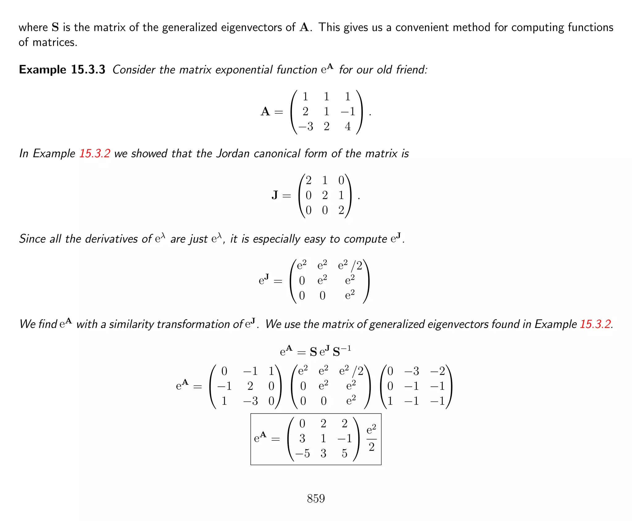 where S is the matrix of the generalized eigenvectors of A. This gives us a convenient method for computing functions
of matrices.
Example 15.3.3 Consider the matrix exponential function eA
for our old friend:
A =


1 1 1
2 1 −1
−3 2 4

 .
In Example 15.3.2 we showed that the Jordan canonical form of the matrix is
J =


2 1 0
0 2 1
0 0 2

 .
Since all the derivatives of eλ
are just eλ
, it is especially easy to compute eJ
.
eJ
=


e2 e2 e2
/2
0 e2 e2
0 0 e2


We ﬁnd eA
with a similarity transformation of eJ
. We use the matrix of generalized eigenvectors found in Example 15.3.2.
eA
= S eJ
S−1
eA
=


0 −1 1
−1 2 0
1 −3 0




e2 e2 e2
/2
0 e2 e2
0 0 e2




0 −3 −2
0 −1 −1
1 −1 −1


eA
=


0 2 2
3 1 −1
−5 3 5


e2
2
859
 