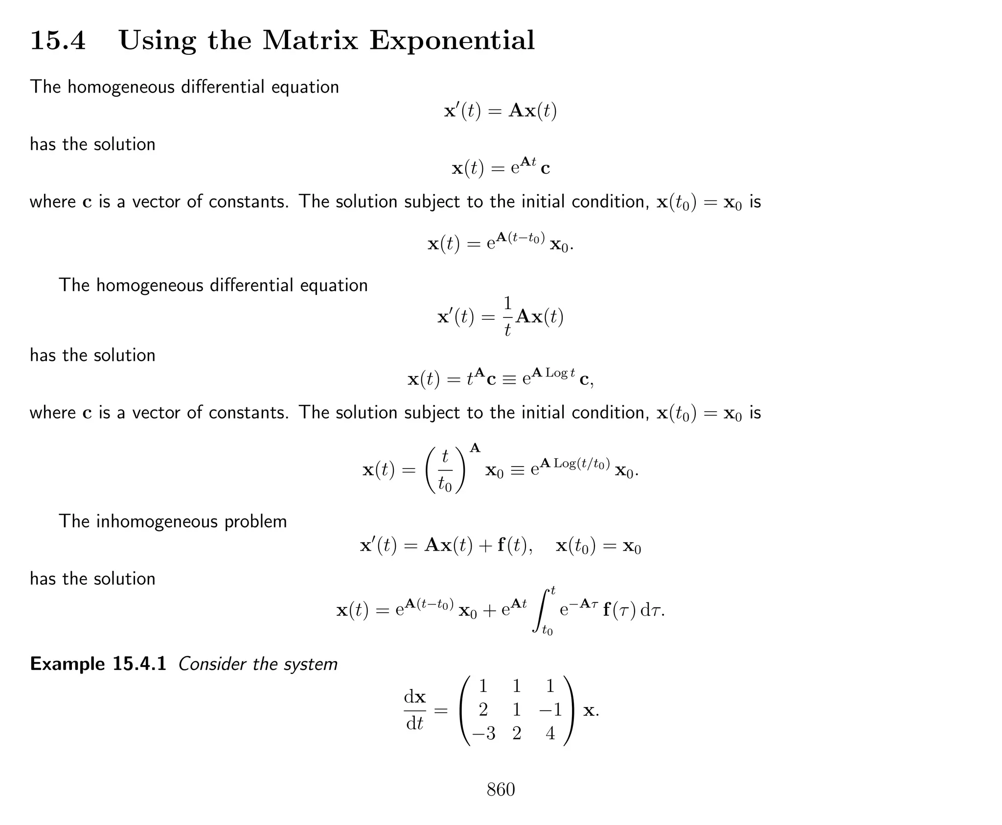 15.4 Using the Matrix Exponential
The homogeneous diﬀerential equation
x (t) = Ax(t)
has the solution
x(t) = eAt
c
where c is a vector of constants. The solution subject to the initial condition, x(t0) = x0 is
x(t) = eA(t−t0)
x0.
The homogeneous diﬀerential equation
x (t) =
1
t
Ax(t)
has the solution
x(t) = tA
c ≡ eA Log t
c,
where c is a vector of constants. The solution subject to the initial condition, x(t0) = x0 is
x(t) =
t
t0
A
x0 ≡ eA Log(t/t0)
x0.
The inhomogeneous problem
x (t) = Ax(t) + f(t), x(t0) = x0
has the solution
x(t) = eA(t−t0)
x0 + eAt
t
t0
e−Aτ
f(τ) dτ.
Example 15.4.1 Consider the system
dx
dt
=


1 1 1
2 1 −1
−3 2 4

 x.
860
 