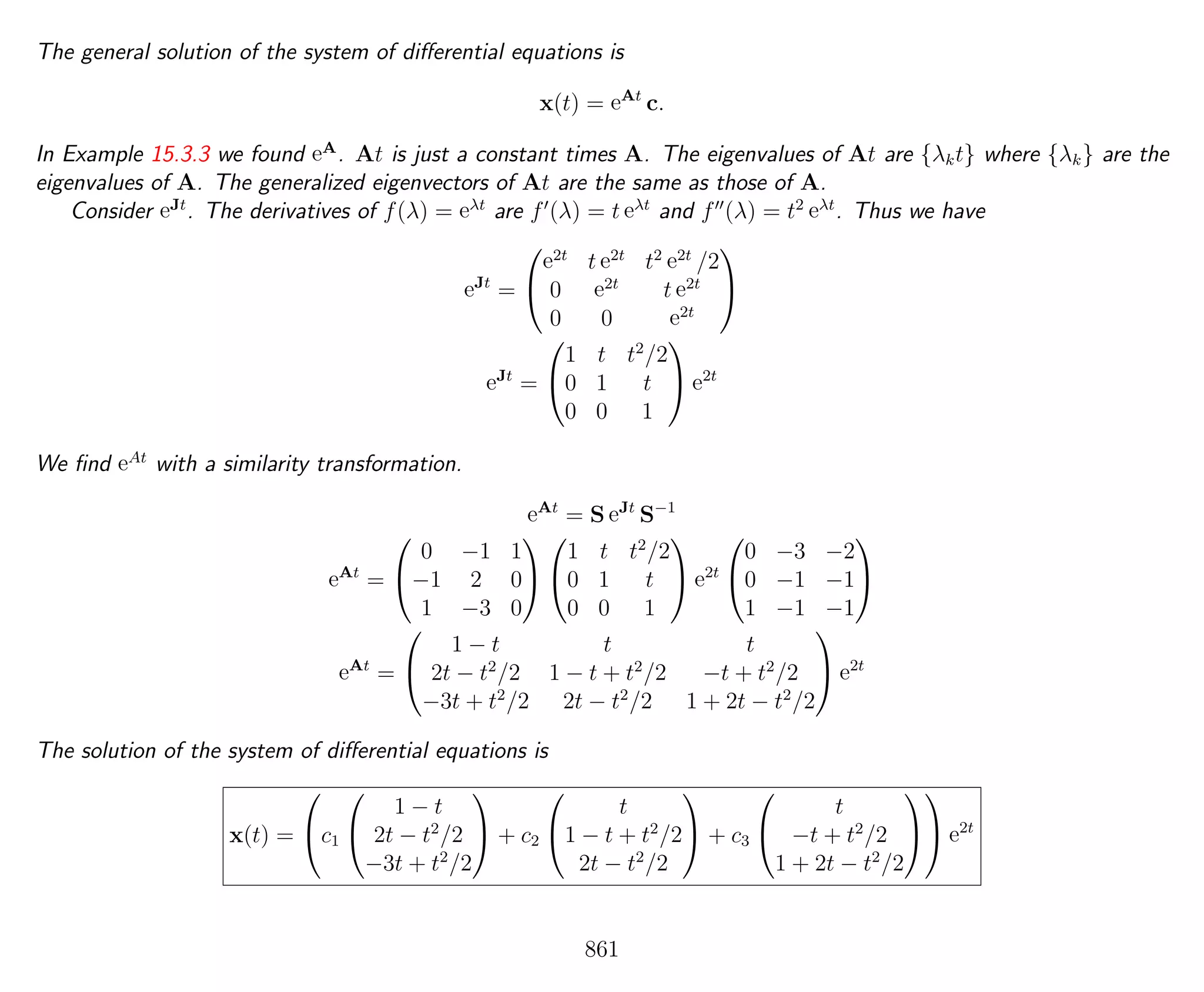 The general solution of the system of diﬀerential equations is
x(t) = eAt
c.
In Example 15.3.3 we found eA
. At is just a constant times A. The eigenvalues of At are {λkt} where {λk} are the
eigenvalues of A. The generalized eigenvectors of At are the same as those of A.
Consider eJt
. The derivatives of f(λ) = eλt
are f (λ) = t eλt
and f (λ) = t2 eλt
. Thus we have
eJt
=


e2t
t e2t
t2 e2t
/2
0 e2t
t e2t
0 0 e2t


eJt
=


1 t t2
/2
0 1 t
0 0 1

 e2t
We ﬁnd eAt
with a similarity transformation.
eAt
= S eJt
S−1
eAt
=


0 −1 1
−1 2 0
1 −3 0




1 t t2
/2
0 1 t
0 0 1

 e2t


0 −3 −2
0 −1 −1
1 −1 −1


eAt
=


1 − t t t
2t − t2
/2 1 − t + t2
/2 −t + t2
/2
−3t + t2
/2 2t − t2
/2 1 + 2t − t2
/2

 e2t
The solution of the system of diﬀerential equations is
x(t) =

c1


1 − t
2t − t2
/2
−3t + t2
/2

 + c2


t
1 − t + t2
/2
2t − t2
/2

 + c3


t
−t + t2
/2
1 + 2t − t2
/2



 e2t
861
 