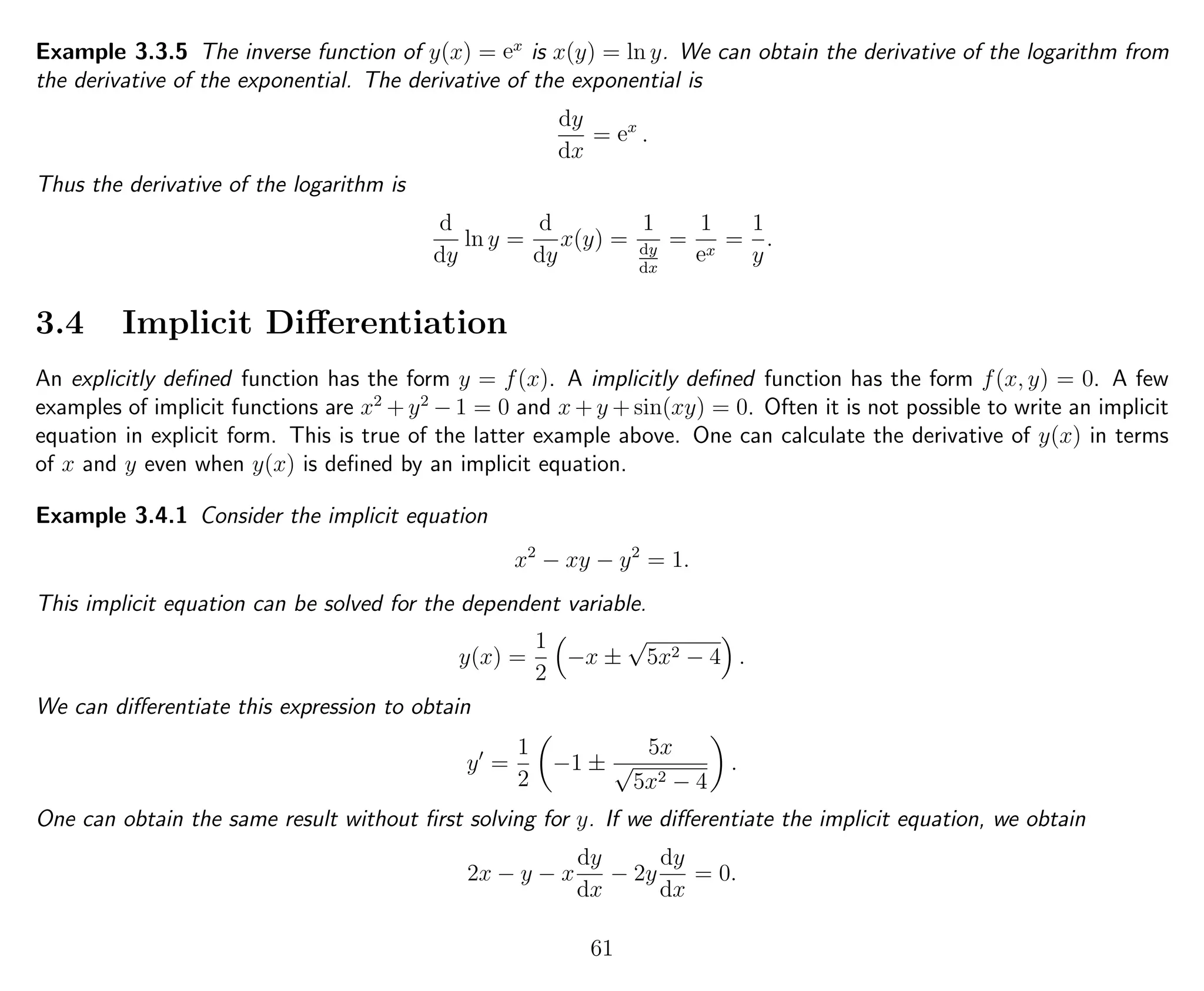 Example 3.3.5 The inverse function of y(x) = ex
is x(y) = ln y. We can obtain the derivative of the logarithm from
the derivative of the exponential. The derivative of the exponential is
dy
dx
= ex
.
Thus the derivative of the logarithm is
d
dy
ln y =
d
dy
x(y) =
1
dy
dx
=
1
ex
=
1
y
.
3.4 Implicit Diﬀerentiation
An explicitly deﬁned function has the form y = f(x). A implicitly deﬁned function has the form f(x, y) = 0. A few
examples of implicit functions are x2
+ y2
− 1 = 0 and x + y + sin(xy) = 0. Often it is not possible to write an implicit
equation in explicit form. This is true of the latter example above. One can calculate the derivative of y(x) in terms
of x and y even when y(x) is deﬁned by an implicit equation.
Example 3.4.1 Consider the implicit equation
x2
− xy − y2
= 1.
This implicit equation can be solved for the dependent variable.
y(x) =
1
2
−x ±
√
5x2 − 4 .
We can diﬀerentiate this expression to obtain
y =
1
2
−1 ±
5x
√
5x2 − 4
.
One can obtain the same result without ﬁrst solving for y. If we diﬀerentiate the implicit equation, we obtain
2x − y − x
dy
dx
− 2y
dy
dx
= 0.
61
 