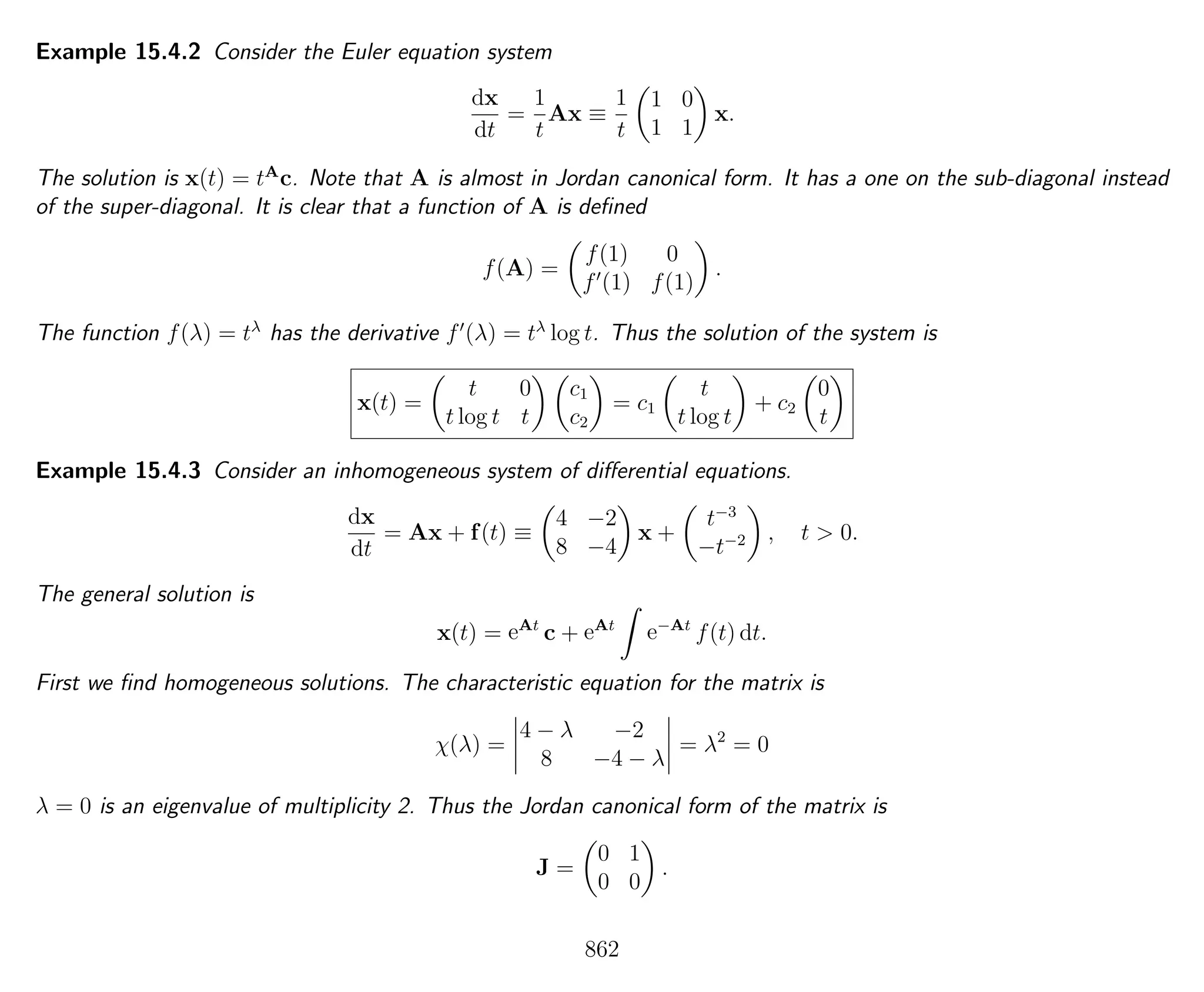Example 15.4.2 Consider the Euler equation system
dx
dt
=
1
t
Ax ≡
1
t
1 0
1 1
x.
The solution is x(t) = tA
c. Note that A is almost in Jordan canonical form. It has a one on the sub-diagonal instead
of the super-diagonal. It is clear that a function of A is deﬁned
f(A) =
f(1) 0
f (1) f(1)
.
The function f(λ) = tλ
has the derivative f (λ) = tλ
log t. Thus the solution of the system is
x(t) =
t 0
t log t t
c1
c2
= c1
t
t log t
+ c2
0
t
Example 15.4.3 Consider an inhomogeneous system of diﬀerential equations.
dx
dt
= Ax + f(t) ≡
4 −2
8 −4
x +
t−3
−t−2 , t > 0.
The general solution is
x(t) = eAt
c + eAt
e−At
f(t) dt.
First we ﬁnd homogeneous solutions. The characteristic equation for the matrix is
χ(λ) =
4 − λ −2
8 −4 − λ
= λ2
= 0
λ = 0 is an eigenvalue of multiplicity 2. Thus the Jordan canonical form of the matrix is
J =
0 1
0 0
.
862
 