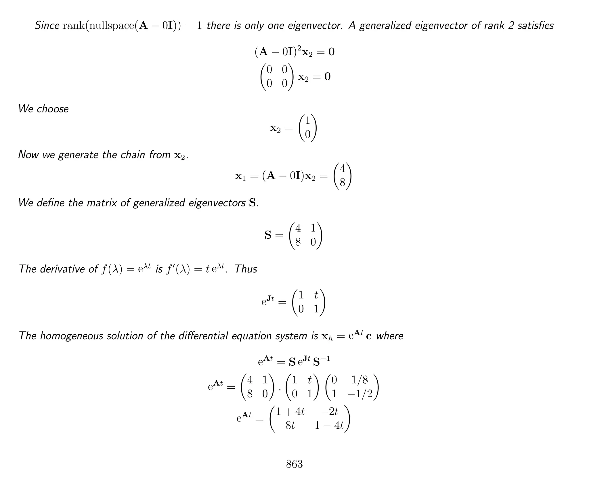 Since rank(nullspace(A − 0I)) = 1 there is only one eigenvector. A generalized eigenvector of rank 2 satisﬁes
(A − 0I)2
x2 = 0
0 0
0 0
x2 = 0
We choose
x2 =
1
0
Now we generate the chain from x2.
x1 = (A − 0I)x2 =
4
8
We deﬁne the matrix of generalized eigenvectors S.
S =
4 1
8 0
The derivative of f(λ) = eλt
is f (λ) = t eλt
. Thus
eJt
=
1 t
0 1
The homogeneous solution of the diﬀerential equation system is xh = eAt
c where
eAt
= S eJt
S−1
eAt
=
4 1
8 0
.
1 t
0 1
0 1/8
1 −1/2
eAt
=
1 + 4t −2t
8t 1 − 4t
863
 