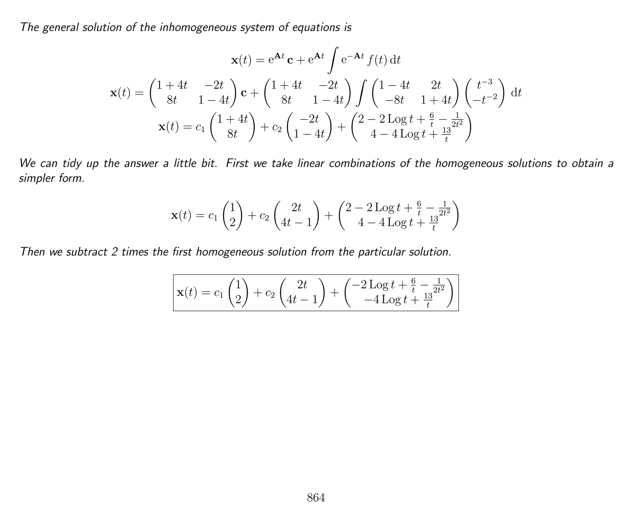 The general solution of the inhomogeneous system of equations is
x(t) = eAt
c + eAt
e−At
f(t) dt
x(t) =
1 + 4t −2t
8t 1 − 4t
c +
1 + 4t −2t
8t 1 − 4t
1 − 4t 2t
−8t 1 + 4t
t−3
−t−2 dt
x(t) = c1
1 + 4t
8t
+ c2
−2t
1 − 4t
+
2 − 2 Log t + 6
t
− 1
2t2
4 − 4 Log t + 13
t
We can tidy up the answer a little bit. First we take linear combinations of the homogeneous solutions to obtain a
simpler form.
x(t) = c1
1
2
+ c2
2t
4t − 1
+
2 − 2 Log t + 6
t
− 1
2t2
4 − 4 Log t + 13
t
Then we subtract 2 times the ﬁrst homogeneous solution from the particular solution.
x(t) = c1
1
2
+ c2
2t
4t − 1
+
−2 Log t + 6
t
− 1
2t2
−4 Log t + 13
t
864
 