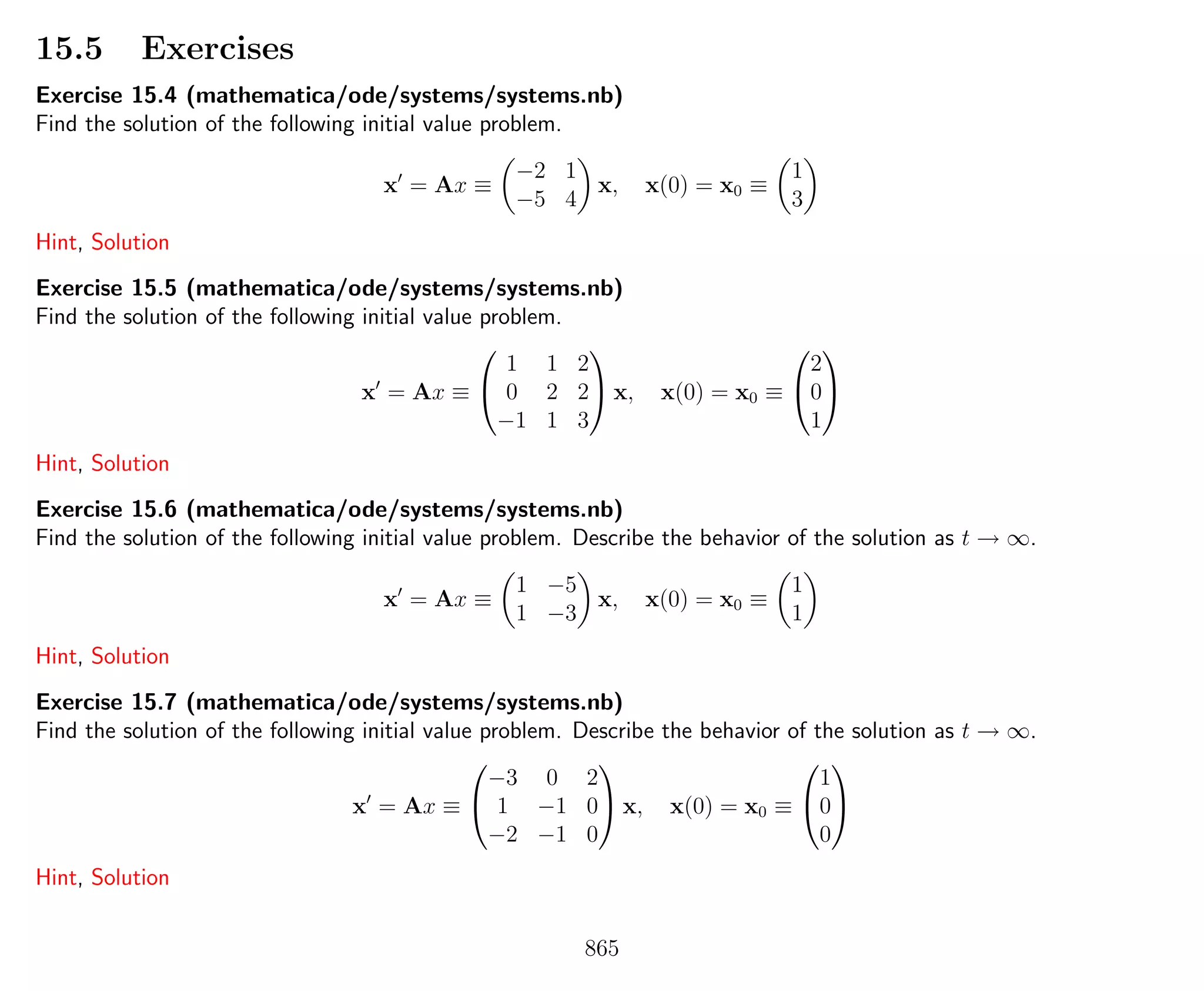 15.5 Exercises
Exercise 15.4 (mathematica/ode/systems/systems.nb)
Find the solution of the following initial value problem.
x = Ax ≡
−2 1
−5 4
x, x(0) = x0 ≡
1
3
Hint, Solution
Exercise 15.5 (mathematica/ode/systems/systems.nb)
Find the solution of the following initial value problem.
x = Ax ≡


1 1 2
0 2 2
−1 1 3

 x, x(0) = x0 ≡


2
0
1


Hint, Solution
Exercise 15.6 (mathematica/ode/systems/systems.nb)
Find the solution of the following initial value problem. Describe the behavior of the solution as t → ∞.
x = Ax ≡
1 −5
1 −3
x, x(0) = x0 ≡
1
1
Hint, Solution
Exercise 15.7 (mathematica/ode/systems/systems.nb)
Find the solution of the following initial value problem. Describe the behavior of the solution as t → ∞.
x = Ax ≡


−3 0 2
1 −1 0
−2 −1 0

 x, x(0) = x0 ≡


1
0
0


Hint, Solution
865
 