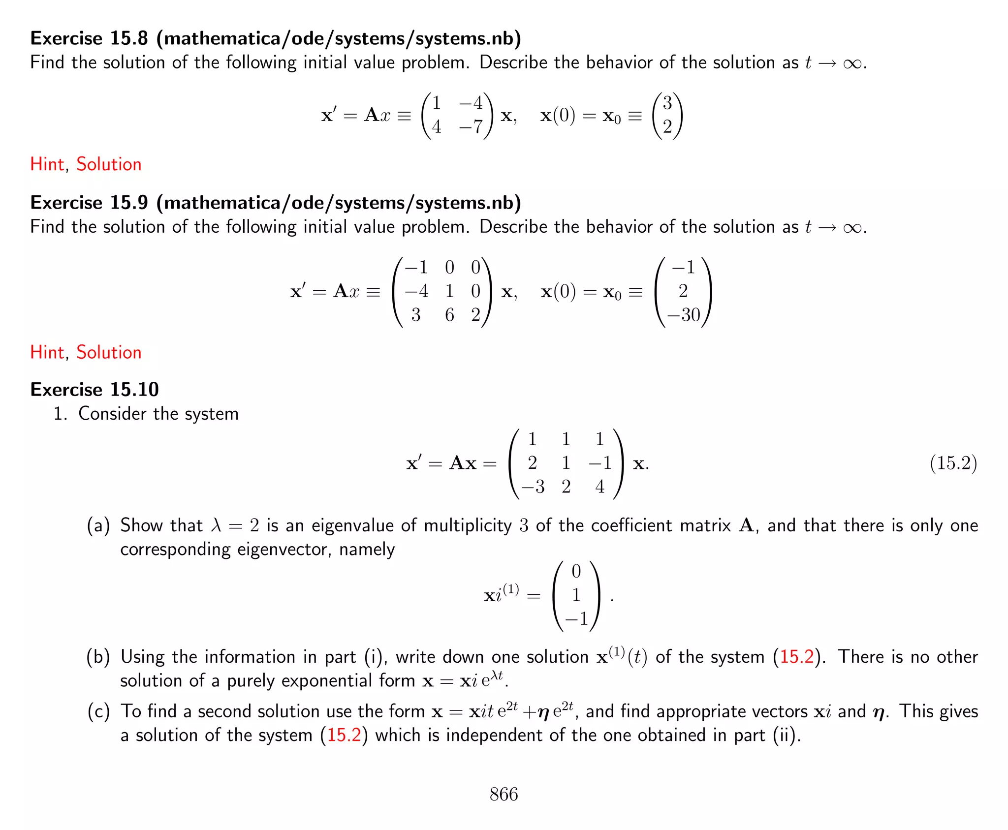 Exercise 15.8 (mathematica/ode/systems/systems.nb)
Find the solution of the following initial value problem. Describe the behavior of the solution as t → ∞.
x = Ax ≡
1 −4
4 −7
x, x(0) = x0 ≡
3
2
Hint, Solution
Exercise 15.9 (mathematica/ode/systems/systems.nb)
Find the solution of the following initial value problem. Describe the behavior of the solution as t → ∞.
x = Ax ≡


−1 0 0
−4 1 0
3 6 2

 x, x(0) = x0 ≡


−1
2
−30


Hint, Solution
Exercise 15.10
1. Consider the system
x = Ax =


1 1 1
2 1 −1
−3 2 4

 x. (15.2)
(a) Show that λ = 2 is an eigenvalue of multiplicity 3 of the coeﬃcient matrix A, and that there is only one
corresponding eigenvector, namely
xi(1)
=


0
1
−1

 .
(b) Using the information in part (i), write down one solution x(1)
(t) of the system (15.2). There is no other
solution of a purely exponential form x = xi eλt
.
(c) To ﬁnd a second solution use the form x = xit e2t
+η e2t
, and ﬁnd appropriate vectors xi and η. This gives
a solution of the system (15.2) which is independent of the one obtained in part (ii).
866
 