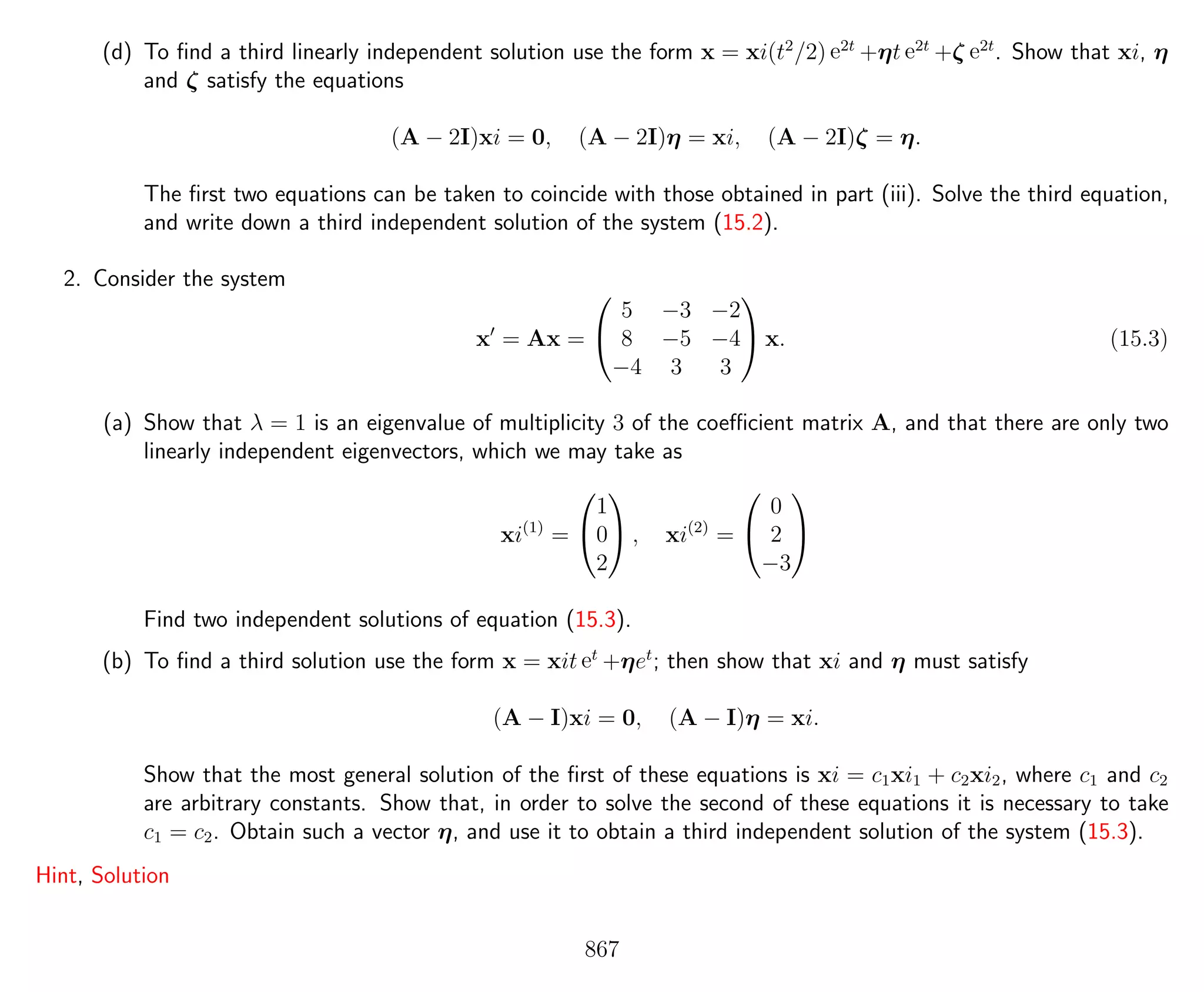 (d) To ﬁnd a third linearly independent solution use the form x = xi(t2
/2) e2t
+ηt e2t
+ζ e2t
. Show that xi, η
and ζ satisfy the equations
(A − 2I)xi = 0, (A − 2I)η = xi, (A − 2I)ζ = η.
The ﬁrst two equations can be taken to coincide with those obtained in part (iii). Solve the third equation,
and write down a third independent solution of the system (15.2).
2. Consider the system
x = Ax =


5 −3 −2
8 −5 −4
−4 3 3

 x. (15.3)
(a) Show that λ = 1 is an eigenvalue of multiplicity 3 of the coeﬃcient matrix A, and that there are only two
linearly independent eigenvectors, which we may take as
xi(1)
=


1
0
2

 , xi(2)
=


0
2
−3


Find two independent solutions of equation (15.3).
(b) To ﬁnd a third solution use the form x = xit et
+ηet
; then show that xi and η must satisfy
(A − I)xi = 0, (A − I)η = xi.
Show that the most general solution of the ﬁrst of these equations is xi = c1xi1 + c2xi2, where c1 and c2
are arbitrary constants. Show that, in order to solve the second of these equations it is necessary to take
c1 = c2. Obtain such a vector η, and use it to obtain a third independent solution of the system (15.3).
Hint, Solution
867
 
