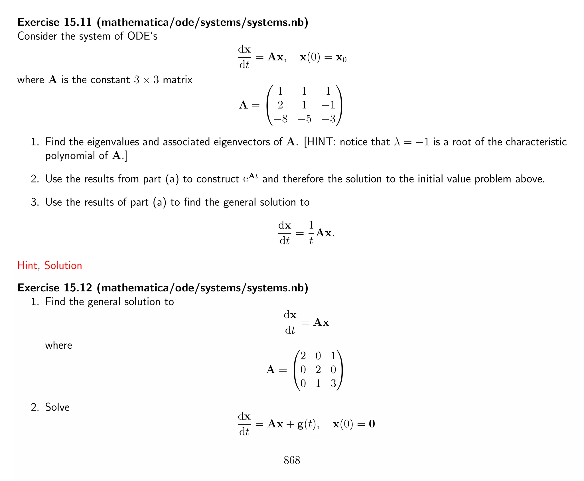 Exercise 15.11 (mathematica/ode/systems/systems.nb)
Consider the system of ODE’s
dx
dt
= Ax, x(0) = x0
where A is the constant 3 × 3 matrix
A =


1 1 1
2 1 −1
−8 −5 −3


1. Find the eigenvalues and associated eigenvectors of A. [HINT: notice that λ = −1 is a root of the characteristic
polynomial of A.]
2. Use the results from part (a) to construct eAt
and therefore the solution to the initial value problem above.
3. Use the results of part (a) to ﬁnd the general solution to
dx
dt
=
1
t
Ax.
Hint, Solution
Exercise 15.12 (mathematica/ode/systems/systems.nb)
1. Find the general solution to
dx
dt
= Ax
where
A =


2 0 1
0 2 0
0 1 3


2. Solve
dx
dt
= Ax + g(t), x(0) = 0
868
 