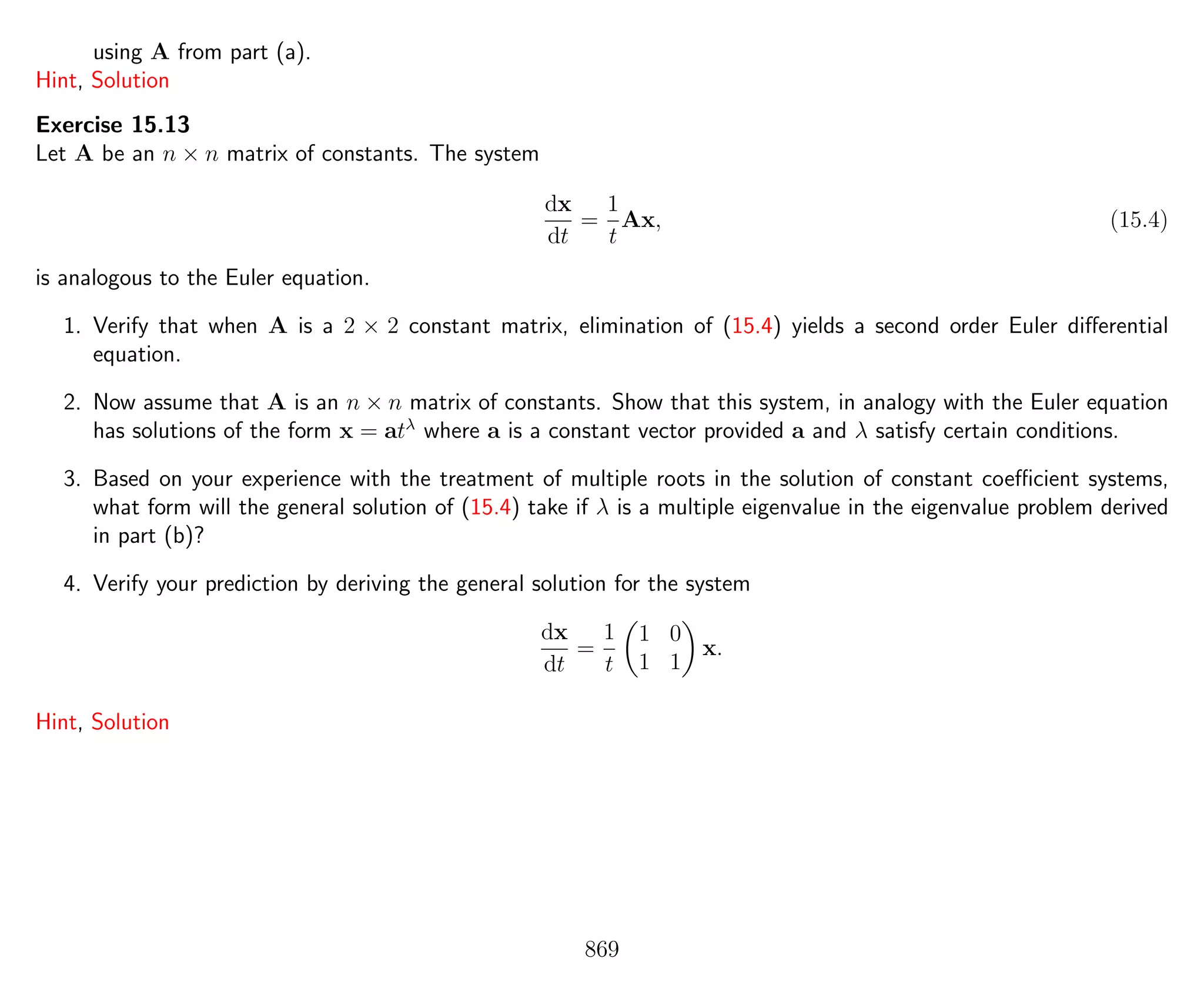 using A from part (a).
Hint, Solution
Exercise 15.13
Let A be an n × n matrix of constants. The system
dx
dt
=
1
t
Ax, (15.4)
is analogous to the Euler equation.
1. Verify that when A is a 2 × 2 constant matrix, elimination of (15.4) yields a second order Euler diﬀerential
equation.
2. Now assume that A is an n × n matrix of constants. Show that this system, in analogy with the Euler equation
has solutions of the form x = atλ
where a is a constant vector provided a and λ satisfy certain conditions.
3. Based on your experience with the treatment of multiple roots in the solution of constant coeﬃcient systems,
what form will the general solution of (15.4) take if λ is a multiple eigenvalue in the eigenvalue problem derived
in part (b)?
4. Verify your prediction by deriving the general solution for the system
dx
dt
=
1
t
1 0
1 1
x.
Hint, Solution
869
 