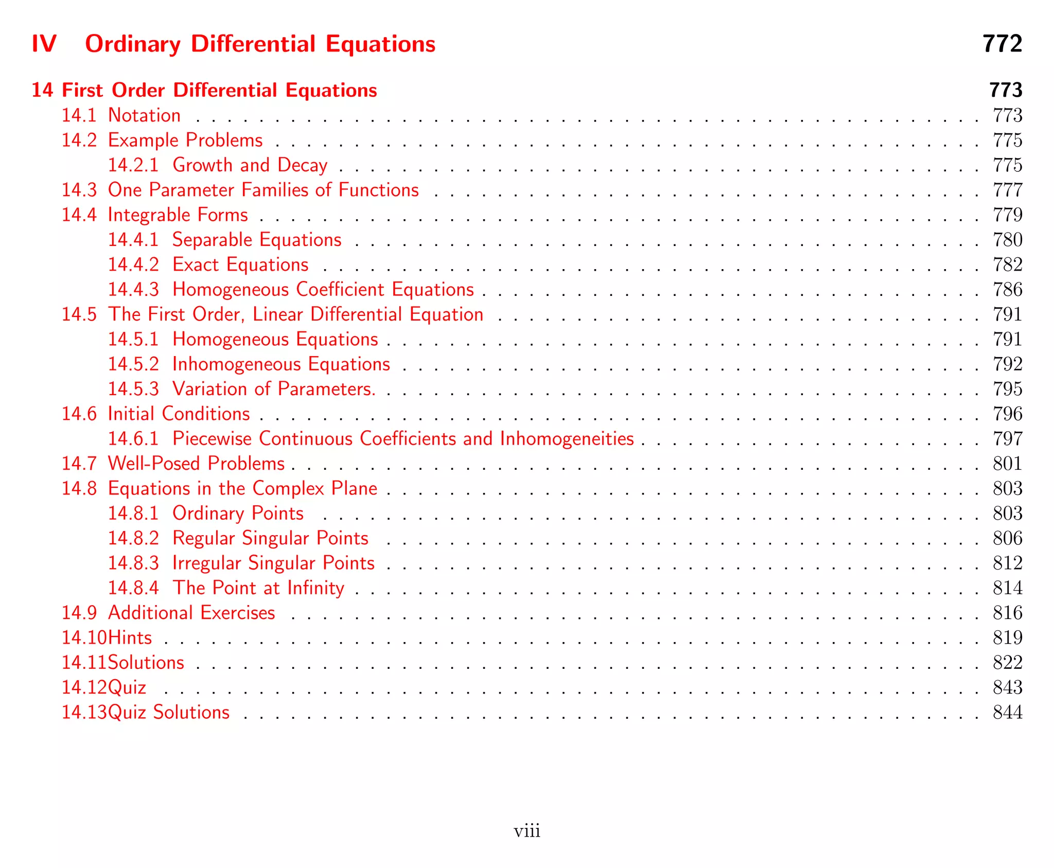IV Ordinary Diﬀerential Equations 772
14 First Order Diﬀerential Equations 773
14.1 Notation . . . . . . . . . . . . . . . . . . . . . . . . . . . . . . . . . . . . . . . . . . . . . . . . . . 773
14.2 Example Problems . . . . . . . . . . . . . . . . . . . . . . . . . . . . . . . . . . . . . . . . . . . . . 775
14.2.1 Growth and Decay . . . . . . . . . . . . . . . . . . . . . . . . . . . . . . . . . . . . . . . . . 775
14.3 One Parameter Families of Functions . . . . . . . . . . . . . . . . . . . . . . . . . . . . . . . . . . . 777
14.4 Integrable Forms . . . . . . . . . . . . . . . . . . . . . . . . . . . . . . . . . . . . . . . . . . . . . . 779
14.4.1 Separable Equations . . . . . . . . . . . . . . . . . . . . . . . . . . . . . . . . . . . . . . . . 780
14.4.2 Exact Equations . . . . . . . . . . . . . . . . . . . . . . . . . . . . . . . . . . . . . . . . . . 782
14.4.3 Homogeneous Coeﬃcient Equations . . . . . . . . . . . . . . . . . . . . . . . . . . . . . . . . 786
14.5 The First Order, Linear Diﬀerential Equation . . . . . . . . . . . . . . . . . . . . . . . . . . . . . . . 791
14.5.1 Homogeneous Equations . . . . . . . . . . . . . . . . . . . . . . . . . . . . . . . . . . . . . . 791
14.5.2 Inhomogeneous Equations . . . . . . . . . . . . . . . . . . . . . . . . . . . . . . . . . . . . . 792
14.5.3 Variation of Parameters. . . . . . . . . . . . . . . . . . . . . . . . . . . . . . . . . . . . . . . 795
14.6 Initial Conditions . . . . . . . . . . . . . . . . . . . . . . . . . . . . . . . . . . . . . . . . . . . . . . 796
14.6.1 Piecewise Continuous Coeﬃcients and Inhomogeneities . . . . . . . . . . . . . . . . . . . . . . 797
14.7 Well-Posed Problems . . . . . . . . . . . . . . . . . . . . . . . . . . . . . . . . . . . . . . . . . . . . 801
14.8 Equations in the Complex Plane . . . . . . . . . . . . . . . . . . . . . . . . . . . . . . . . . . . . . . 803
14.8.1 Ordinary Points . . . . . . . . . . . . . . . . . . . . . . . . . . . . . . . . . . . . . . . . . . 803
14.8.2 Regular Singular Points . . . . . . . . . . . . . . . . . . . . . . . . . . . . . . . . . . . . . . 806
14.8.3 Irregular Singular Points . . . . . . . . . . . . . . . . . . . . . . . . . . . . . . . . . . . . . . 812
14.8.4 The Point at Inﬁnity . . . . . . . . . . . . . . . . . . . . . . . . . . . . . . . . . . . . . . . . 814
14.9 Additional Exercises . . . . . . . . . . . . . . . . . . . . . . . . . . . . . . . . . . . . . . . . . . . . 816
14.10Hints . . . . . . . . . . . . . . . . . . . . . . . . . . . . . . . . . . . . . . . . . . . . . . . . . . . . 819
14.11Solutions . . . . . . . . . . . . . . . . . . . . . . . . . . . . . . . . . . . . . . . . . . . . . . . . . . 822
14.12Quiz . . . . . . . . . . . . . . . . . . . . . . . . . . . . . . . . . . . . . . . . . . . . . . . . . . . . 843
14.13Quiz Solutions . . . . . . . . . . . . . . . . . . . . . . . . . . . . . . . . . . . . . . . . . . . . . . . 844
viii
 