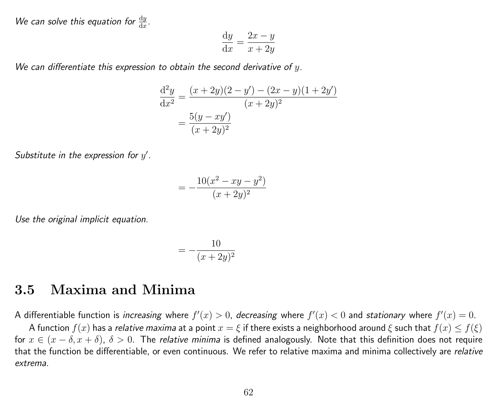 We can solve this equation for dy
dx
.
dy
dx
=
2x − y
x + 2y
We can diﬀerentiate this expression to obtain the second derivative of y.
d2
y
dx2
=
(x + 2y)(2 − y ) − (2x − y)(1 + 2y )
(x + 2y)2
=
5(y − xy )
(x + 2y)2
Substitute in the expression for y .
= −
10(x2
− xy − y2
)
(x + 2y)2
Use the original implicit equation.
= −
10
(x + 2y)2
3.5 Maxima and Minima
A diﬀerentiable function is increasing where f (x) > 0, decreasing where f (x) < 0 and stationary where f (x) = 0.
A function f(x) has a relative maxima at a point x = ξ if there exists a neighborhood around ξ such that f(x) ≤ f(ξ)
for x ∈ (x − δ, x + δ), δ > 0. The relative minima is deﬁned analogously. Note that this deﬁnition does not require
that the function be diﬀerentiable, or even continuous. We refer to relative maxima and minima collectively are relative
extrema.
62
 