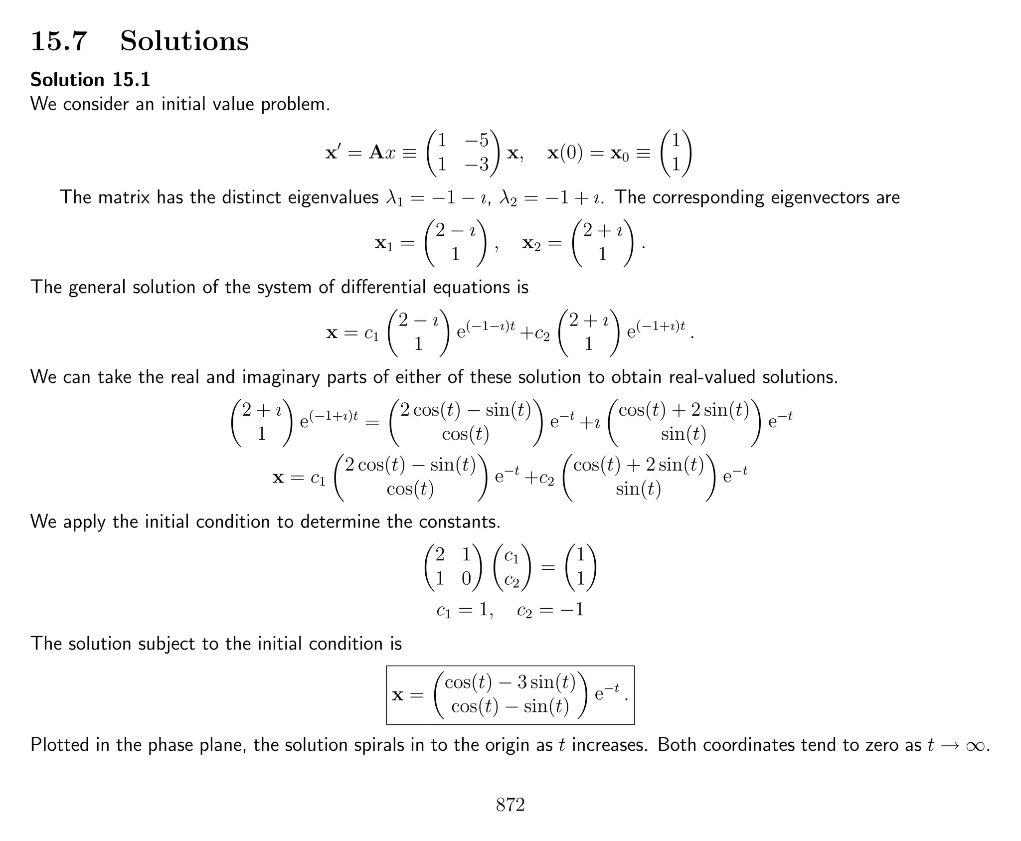 15.7 Solutions
Solution 15.1
We consider an initial value problem.
x = Ax ≡
1 −5
1 −3
x, x(0) = x0 ≡
1
1
The matrix has the distinct eigenvalues λ1 = −1 − ı, λ2 = −1 + ı. The corresponding eigenvectors are
x1 =
2 − ı
1
, x2 =
2 + ı
1
.
The general solution of the system of diﬀerential equations is
x = c1
2 − ı
1
e(−1−ı)t
+c2
2 + ı
1
e(−1+ı)t
.
We can take the real and imaginary parts of either of these solution to obtain real-valued solutions.
2 + ı
1
e(−1+ı)t
=
2 cos(t) − sin(t)
cos(t)
e−t
+ı
cos(t) + 2 sin(t)
sin(t)
e−t
x = c1
2 cos(t) − sin(t)
cos(t)
e−t
+c2
cos(t) + 2 sin(t)
sin(t)
e−t
We apply the initial condition to determine the constants.
2 1
1 0
c1
c2
=
1
1
c1 = 1, c2 = −1
The solution subject to the initial condition is
x =
cos(t) − 3 sin(t)
cos(t) − sin(t)
e−t
.
Plotted in the phase plane, the solution spirals in to the origin as t increases. Both coordinates tend to zero as t → ∞.
872
 
