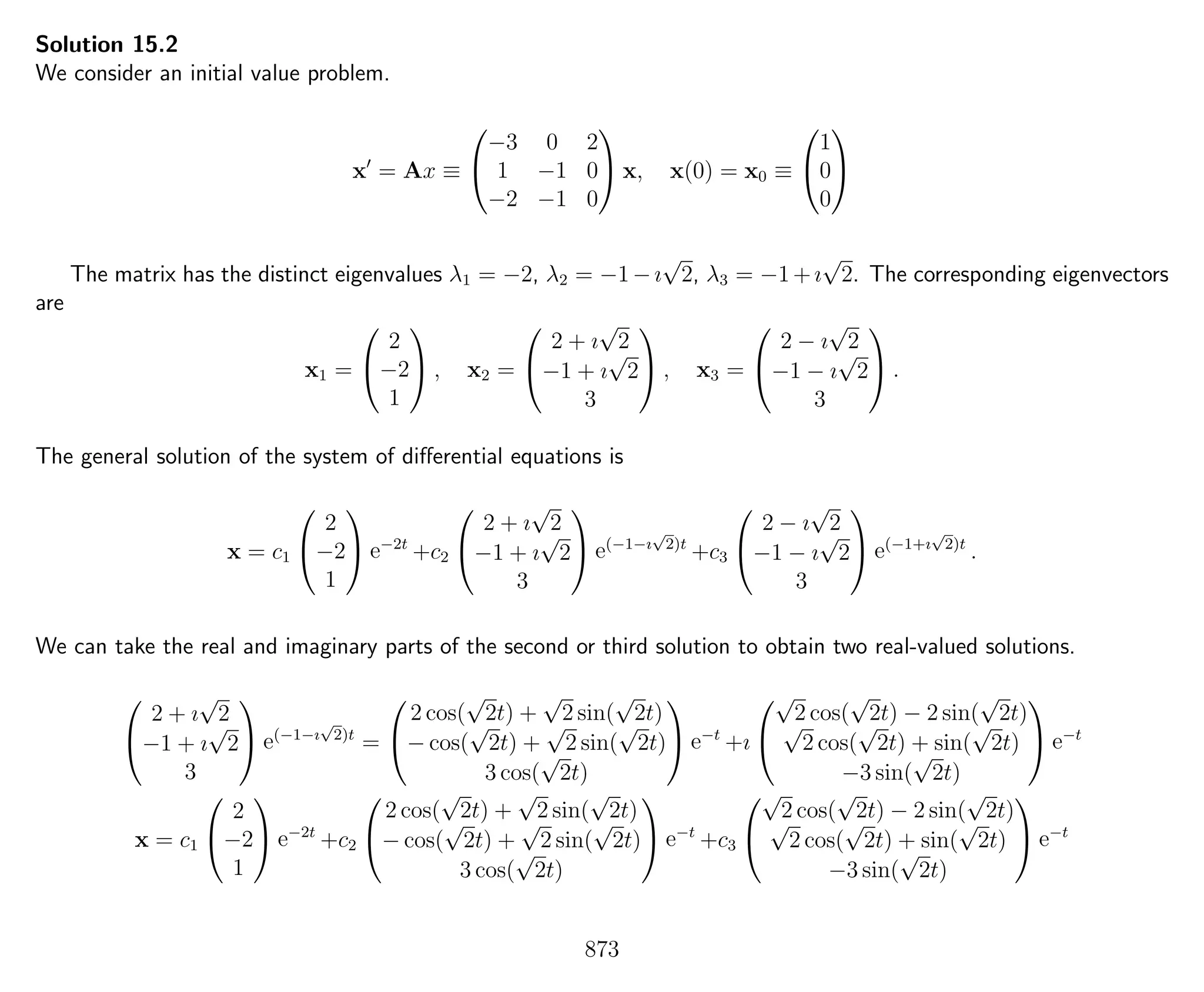 Solution 15.2
We consider an initial value problem.
x = Ax ≡


−3 0 2
1 −1 0
−2 −1 0

 x, x(0) = x0 ≡


1
0
0


The matrix has the distinct eigenvalues λ1 = −2, λ2 = −1−ı
√
2, λ3 = −1+ı
√
2. The corresponding eigenvectors
are
x1 =


2
−2
1

 , x2 =


2 + ı
√
2
−1 + ı
√
2
3

 , x3 =


2 − ı
√
2
−1 − ı
√
2
3

 .
The general solution of the system of diﬀerential equations is
x = c1


2
−2
1

 e−2t
+c2


2 + ı
√
2
−1 + ı
√
2
3

 e(−1−ı
√
2)t
+c3


2 − ı
√
2
−1 − ı
√
2
3

 e(−1+ı
√
2)t
.
We can take the real and imaginary parts of the second or third solution to obtain two real-valued solutions.


2 + ı
√
2
−1 + ı
√
2
3

 e(−1−ı
√
2)t
=


2 cos(
√
2t) +
√
2 sin(
√
2t)
− cos(
√
2t) +
√
2 sin(
√
2t)
3 cos(
√
2t)

 e−t
+ı


√
2 cos(
√
2t) − 2 sin(
√
2t)√
2 cos(
√
2t) + sin(
√
2t)
−3 sin(
√
2t)

 e−t
x = c1


2
−2
1

 e−2t
+c2


2 cos(
√
2t) +
√
2 sin(
√
2t)
− cos(
√
2t) +
√
2 sin(
√
2t)
3 cos(
√
2t)

 e−t
+c3


√
2 cos(
√
2t) − 2 sin(
√
2t)√
2 cos(
√
2t) + sin(
√
2t)
−3 sin(
√
2t)

 e−t
873
 
