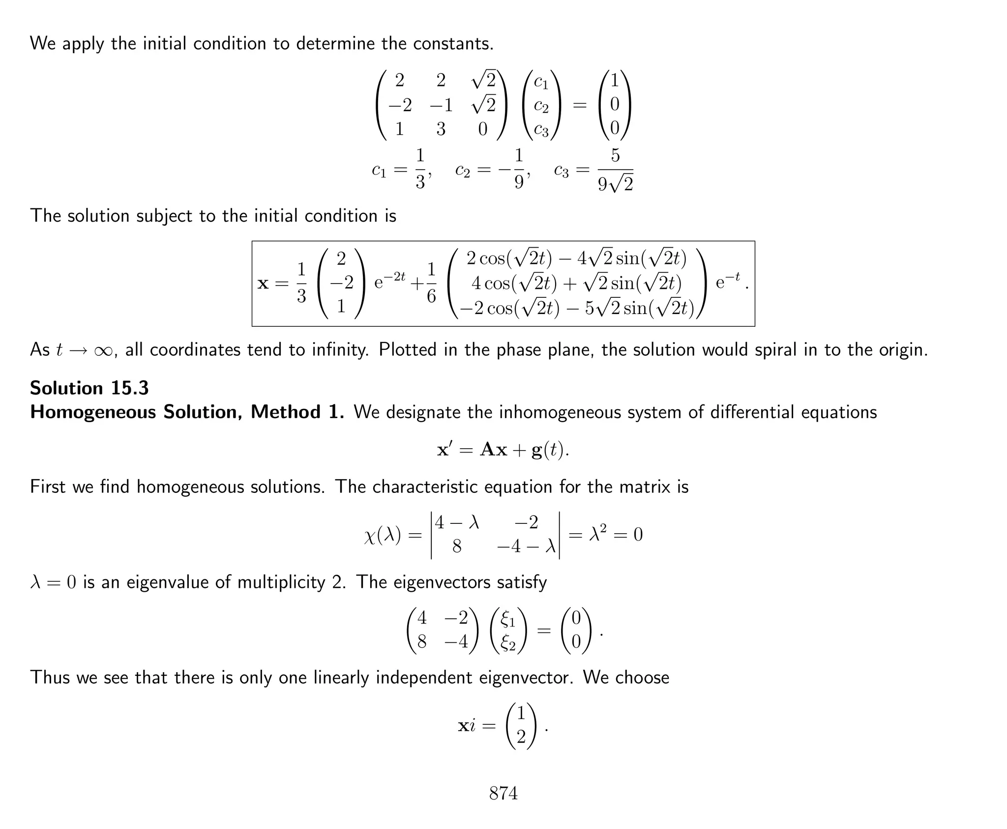 We apply the initial condition to determine the constants.


2 2
√
2
−2 −1
√
2
1 3 0




c1
c2
c3

 =


1
0
0


c1 =
1
3
, c2 = −
1
9
, c3 =
5
9
√
2
The solution subject to the initial condition is
x =
1
3


2
−2
1

 e−2t
+
1
6


2 cos(
√
2t) − 4
√
2 sin(
√
2t)
4 cos(
√
2t) +
√
2 sin(
√
2t)
−2 cos(
√
2t) − 5
√
2 sin(
√
2t)

 e−t
.
As t → ∞, all coordinates tend to inﬁnity. Plotted in the phase plane, the solution would spiral in to the origin.
Solution 15.3
Homogeneous Solution, Method 1. We designate the inhomogeneous system of diﬀerential equations
x = Ax + g(t).
First we ﬁnd homogeneous solutions. The characteristic equation for the matrix is
χ(λ) =
4 − λ −2
8 −4 − λ
= λ2
= 0
λ = 0 is an eigenvalue of multiplicity 2. The eigenvectors satisfy
4 −2
8 −4
ξ1
ξ2
=
0
0
.
Thus we see that there is only one linearly independent eigenvector. We choose
xi =
1
2
.
874
 