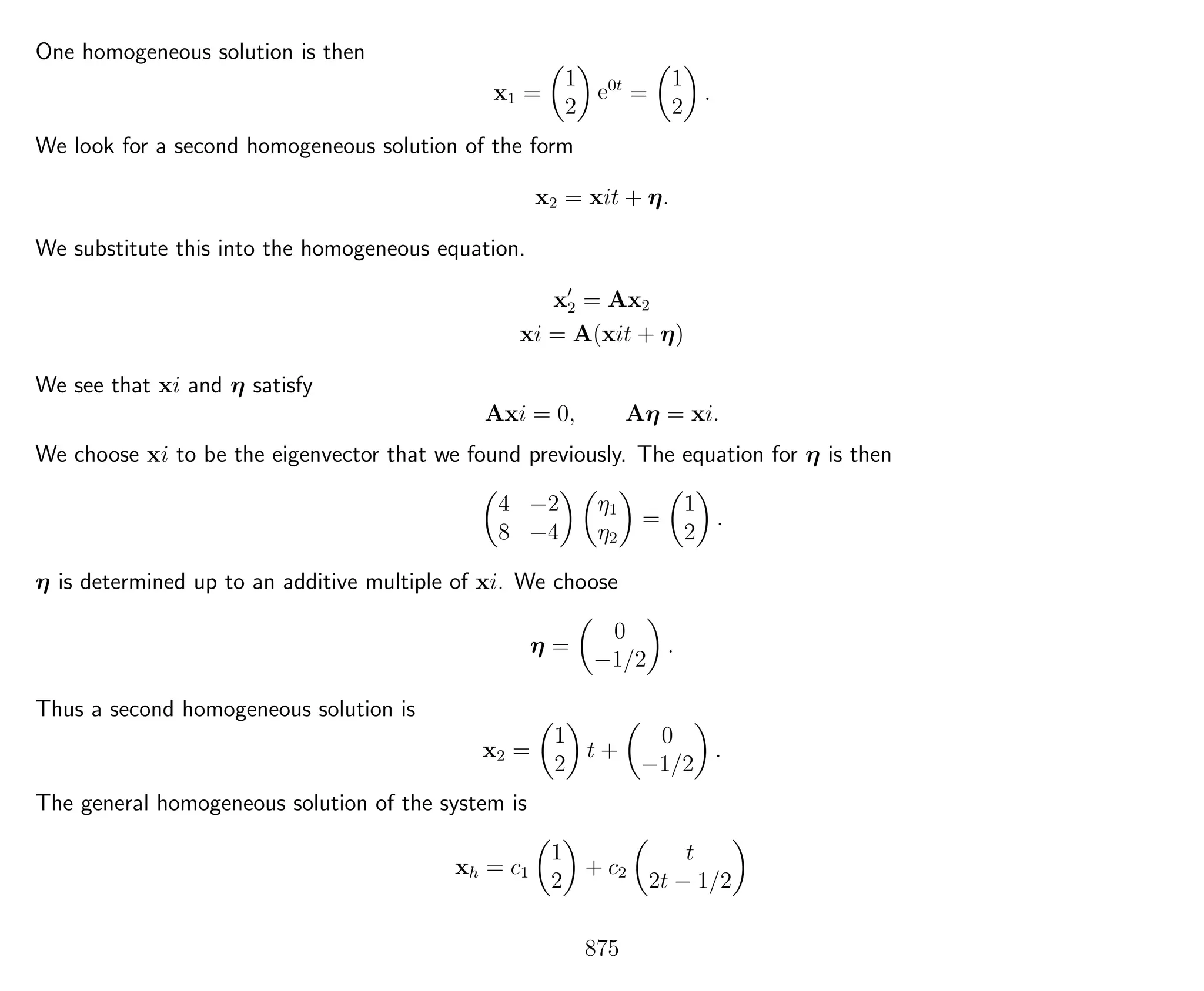 One homogeneous solution is then
x1 =
1
2
e0t
=
1
2
.
We look for a second homogeneous solution of the form
x2 = xit + η.
We substitute this into the homogeneous equation.
x2 = Ax2
xi = A(xit + η)
We see that xi and η satisfy
Axi = 0, Aη = xi.
We choose xi to be the eigenvector that we found previously. The equation for η is then
4 −2
8 −4
η1
η2
=
1
2
.
η is determined up to an additive multiple of xi. We choose
η =
0
−1/2
.
Thus a second homogeneous solution is
x2 =
1
2
t +
0
−1/2
.
The general homogeneous solution of the system is
xh = c1
1
2
+ c2
t
2t − 1/2
875
 