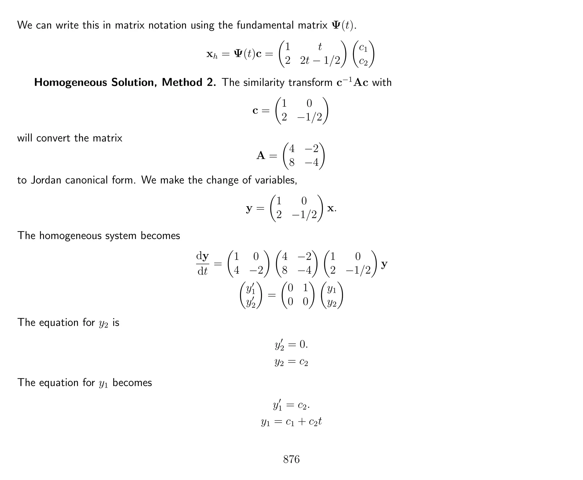We can write this in matrix notation using the fundamental matrix Ψ(t).
xh = Ψ(t)c =
1 t
2 2t − 1/2
c1
c2
Homogeneous Solution, Method 2. The similarity transform c−1
Ac with
c =
1 0
2 −1/2
will convert the matrix
A =
4 −2
8 −4
to Jordan canonical form. We make the change of variables,
y =
1 0
2 −1/2
x.
The homogeneous system becomes
dy
dt
=
1 0
4 −2
4 −2
8 −4
1 0
2 −1/2
y
y1
y2
=
0 1
0 0
y1
y2
The equation for y2 is
y2 = 0.
y2 = c2
The equation for y1 becomes
y1 = c2.
y1 = c1 + c2t
876
 