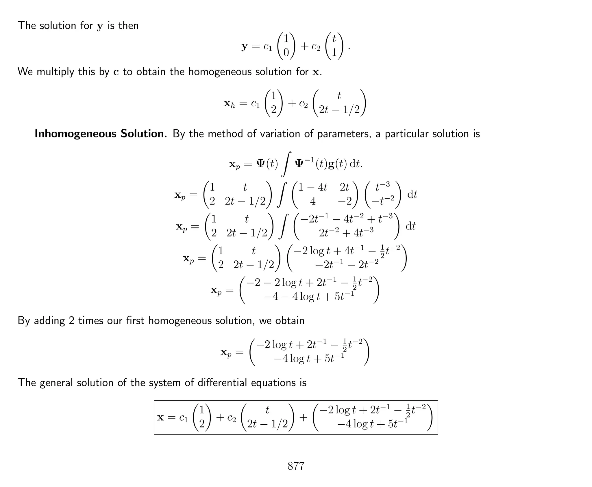 The solution for y is then
y = c1
1
0
+ c2
t
1
.
We multiply this by c to obtain the homogeneous solution for x.
xh = c1
1
2
+ c2
t
2t − 1/2
Inhomogeneous Solution. By the method of variation of parameters, a particular solution is
xp = Ψ(t) Ψ−1
(t)g(t) dt.
xp =
1 t
2 2t − 1/2
1 − 4t 2t
4 −2
t−3
−t−2 dt
xp =
1 t
2 2t − 1/2
−2t−1
− 4t−2
+ t−3
2t−2
+ 4t−3 dt
xp =
1 t
2 2t − 1/2
−2 log t + 4t−1
− 1
2
t−2
−2t−1
− 2t−2
xp =
−2 − 2 log t + 2t−1
− 1
2
t−2
−4 − 4 log t + 5t−1
By adding 2 times our ﬁrst homogeneous solution, we obtain
xp =
−2 log t + 2t−1
− 1
2
t−2
−4 log t + 5t−1
The general solution of the system of diﬀerential equations is
x = c1
1
2
+ c2
t
2t − 1/2
+
−2 log t + 2t−1
− 1
2
t−2
−4 log t + 5t−1
877
 