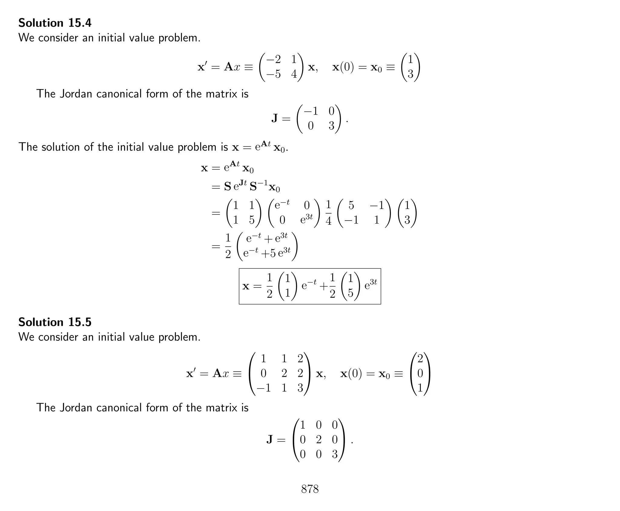 Solution 15.4
We consider an initial value problem.
x = Ax ≡
−2 1
−5 4
x, x(0) = x0 ≡
1
3
The Jordan canonical form of the matrix is
J =
−1 0
0 3
.
The solution of the initial value problem is x = eAt
x0.
x = eAt
x0
= S eJt
S−1
x0
=
1 1
1 5
e−t
0
0 e3t
1
4
5 −1
−1 1
1
3
=
1
2
e−t
+ e3t
e−t
+5 e3t
x =
1
2
1
1
e−t
+
1
2
1
5
e3t
Solution 15.5
We consider an initial value problem.
x = Ax ≡


1 1 2
0 2 2
−1 1 3

 x, x(0) = x0 ≡


2
0
1


The Jordan canonical form of the matrix is
J =


1 0 0
0 2 0
0 0 3

 .
878
 