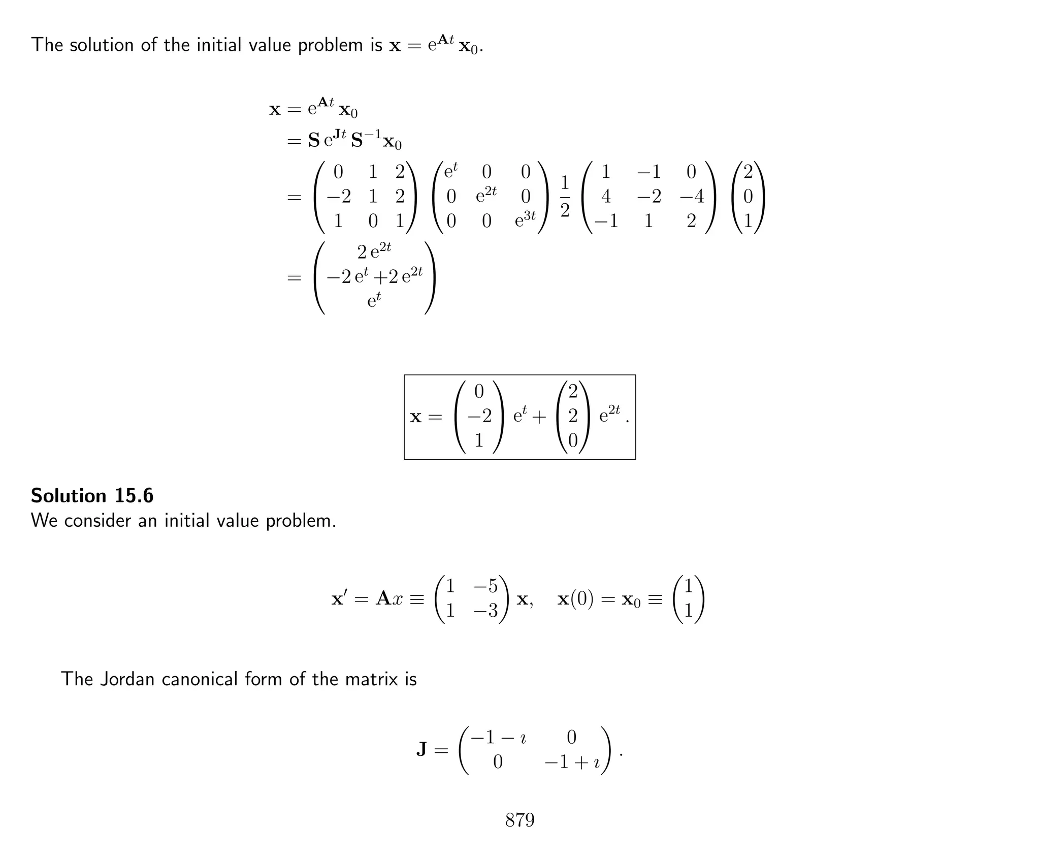 The solution of the initial value problem is x = eAt
x0.
x = eAt
x0
= S eJt
S−1
x0
=


0 1 2
−2 1 2
1 0 1




et
0 0
0 e2t
0
0 0 e3t

 1
2


1 −1 0
4 −2 −4
−1 1 2




2
0
1


=


2 e2t
−2 et
+2 e2t
et


x =


0
−2
1

 et
+


2
2
0

 e2t
.
Solution 15.6
We consider an initial value problem.
x = Ax ≡
1 −5
1 −3
x, x(0) = x0 ≡
1
1
The Jordan canonical form of the matrix is
J =
−1 − ı 0
0 −1 + ı
.
879
 
