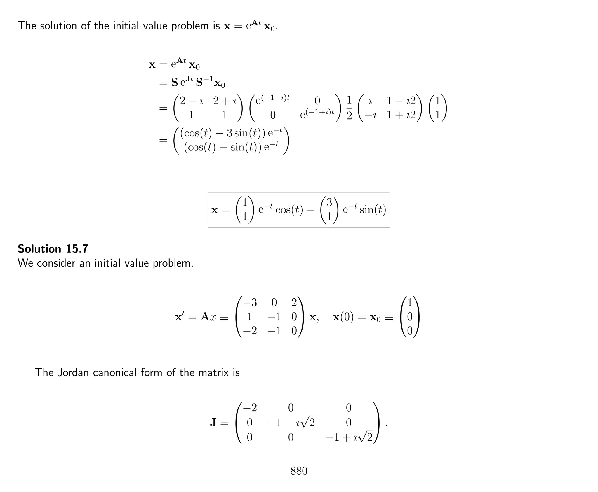 The solution of the initial value problem is x = eAt
x0.
x = eAt
x0
= S eJt
S−1
x0
=
2 − ı 2 + ı
1 1
e(−1−ı)t
0
0 e(−1+ı)t
1
2
ı 1 − ı2
−ı 1 + ı2
1
1
=
(cos(t) − 3 sin(t)) e−t
(cos(t) − sin(t)) e−t
x =
1
1
e−t
cos(t) −
3
1
e−t
sin(t)
Solution 15.7
We consider an initial value problem.
x = Ax ≡


−3 0 2
1 −1 0
−2 −1 0

 x, x(0) = x0 ≡


1
0
0


The Jordan canonical form of the matrix is
J =


−2 0 0
0 −1 − ı
√
2 0
0 0 −1 + ı
√
2

 .
880
 