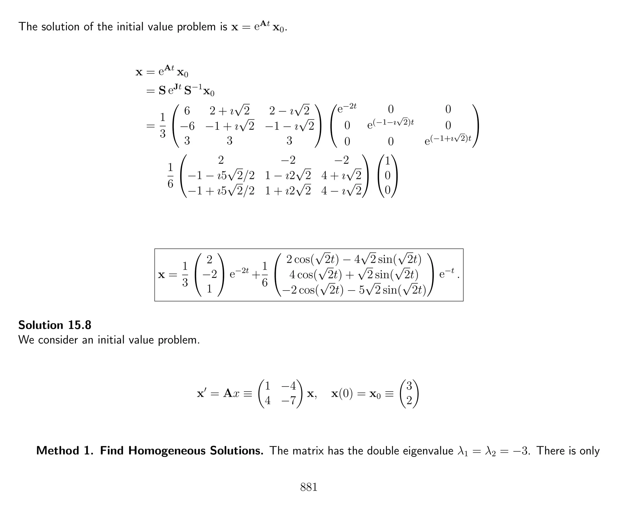 The solution of the initial value problem is x = eAt
x0.
x = eAt
x0
= S eJt
S−1
x0
=
1
3


6 2 + ı
√
2 2 − ı
√
2
−6 −1 + ı
√
2 −1 − ı
√
2
3 3 3




e−2t
0 0
0 e(−1−ı
√
2)t
0
0 0 e(−1+ı
√
2)t


1
6


2 −2 −2
−1 − ı5
√
2/2 1 − ı2
√
2 4 + ı
√
2
−1 + ı5
√
2/2 1 + ı2
√
2 4 − ı
√
2




1
0
0


x =
1
3


2
−2
1

 e−2t
+
1
6


2 cos(
√
2t) − 4
√
2 sin(
√
2t)
4 cos(
√
2t) +
√
2 sin(
√
2t)
−2 cos(
√
2t) − 5
√
2 sin(
√
2t)

 e−t
.
Solution 15.8
We consider an initial value problem.
x = Ax ≡
1 −4
4 −7
x, x(0) = x0 ≡
3
2
Method 1. Find Homogeneous Solutions. The matrix has the double eigenvalue λ1 = λ2 = −3. There is only
881
 