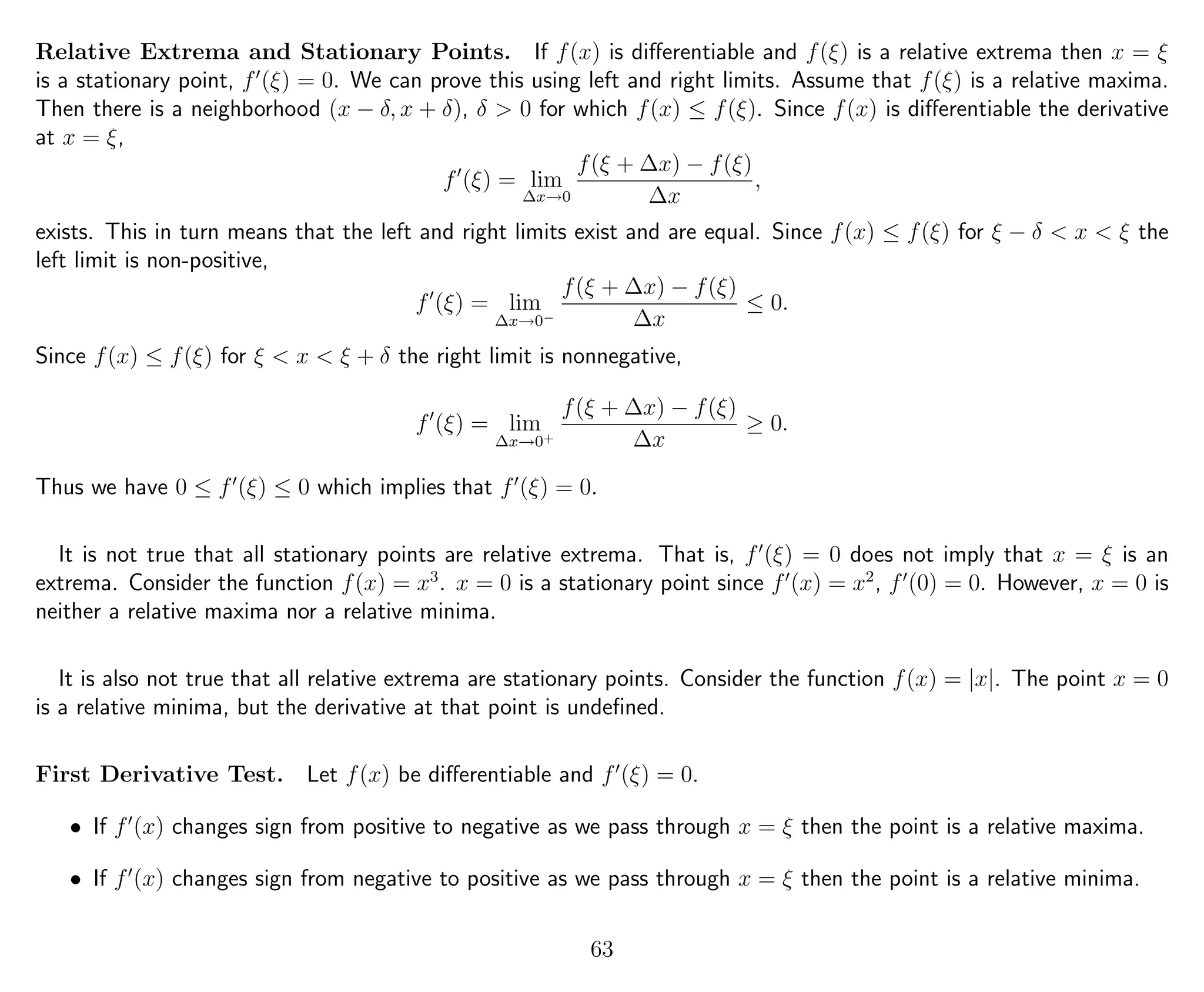 Relative Extrema and Stationary Points. If f(x) is diﬀerentiable and f(ξ) is a relative extrema then x = ξ
is a stationary point, f (ξ) = 0. We can prove this using left and right limits. Assume that f(ξ) is a relative maxima.
Then there is a neighborhood (x − δ, x + δ), δ > 0 for which f(x) ≤ f(ξ). Since f(x) is diﬀerentiable the derivative
at x = ξ,
f (ξ) = lim
∆x→0
f(ξ + ∆x) − f(ξ)
∆x
,
exists. This in turn means that the left and right limits exist and are equal. Since f(x) ≤ f(ξ) for ξ − δ < x < ξ the
left limit is non-positive,
f (ξ) = lim
∆x→0−
f(ξ + ∆x) − f(ξ)
∆x
≤ 0.
Since f(x) ≤ f(ξ) for ξ < x < ξ + δ the right limit is nonnegative,
f (ξ) = lim
∆x→0+
f(ξ + ∆x) − f(ξ)
∆x
≥ 0.
Thus we have 0 ≤ f (ξ) ≤ 0 which implies that f (ξ) = 0.
It is not true that all stationary points are relative extrema. That is, f (ξ) = 0 does not imply that x = ξ is an
extrema. Consider the function f(x) = x3
. x = 0 is a stationary point since f (x) = x2
, f (0) = 0. However, x = 0 is
neither a relative maxima nor a relative minima.
It is also not true that all relative extrema are stationary points. Consider the function f(x) = |x|. The point x = 0
is a relative minima, but the derivative at that point is undeﬁned.
First Derivative Test. Let f(x) be diﬀerentiable and f (ξ) = 0.
• If f (x) changes sign from positive to negative as we pass through x = ξ then the point is a relative maxima.
• If f (x) changes sign from negative to positive as we pass through x = ξ then the point is a relative minima.
63
 