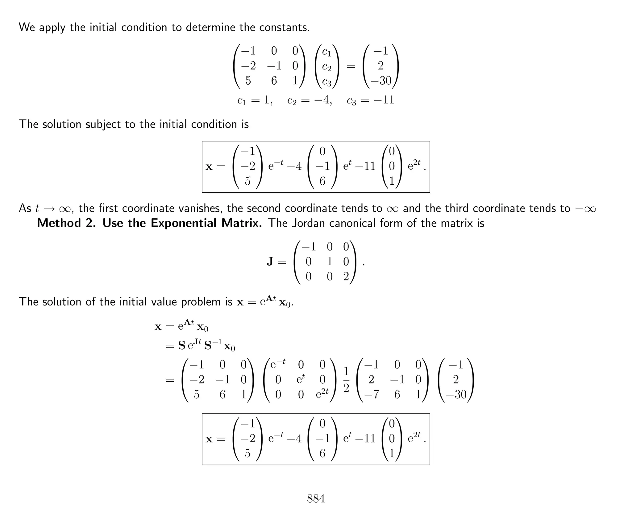 We apply the initial condition to determine the constants.


−1 0 0
−2 −1 0
5 6 1




c1
c2
c3

 =


−1
2
−30


c1 = 1, c2 = −4, c3 = −11
The solution subject to the initial condition is
x =


−1
−2
5

 e−t
−4


0
−1
6

 et
−11


0
0
1

 e2t
.
As t → ∞, the ﬁrst coordinate vanishes, the second coordinate tends to ∞ and the third coordinate tends to −∞
Method 2. Use the Exponential Matrix. The Jordan canonical form of the matrix is
J =


−1 0 0
0 1 0
0 0 2

 .
The solution of the initial value problem is x = eAt
x0.
x = eAt
x0
= S eJt
S−1
x0
=


−1 0 0
−2 −1 0
5 6 1




e−t
0 0
0 et
0
0 0 e2t

 1
2


−1 0 0
2 −1 0
−7 6 1




−1
2
−30


x =


−1
−2
5

 e−t
−4


0
−1
6

 et
−11


0
0
1

 e2t
.
884
 