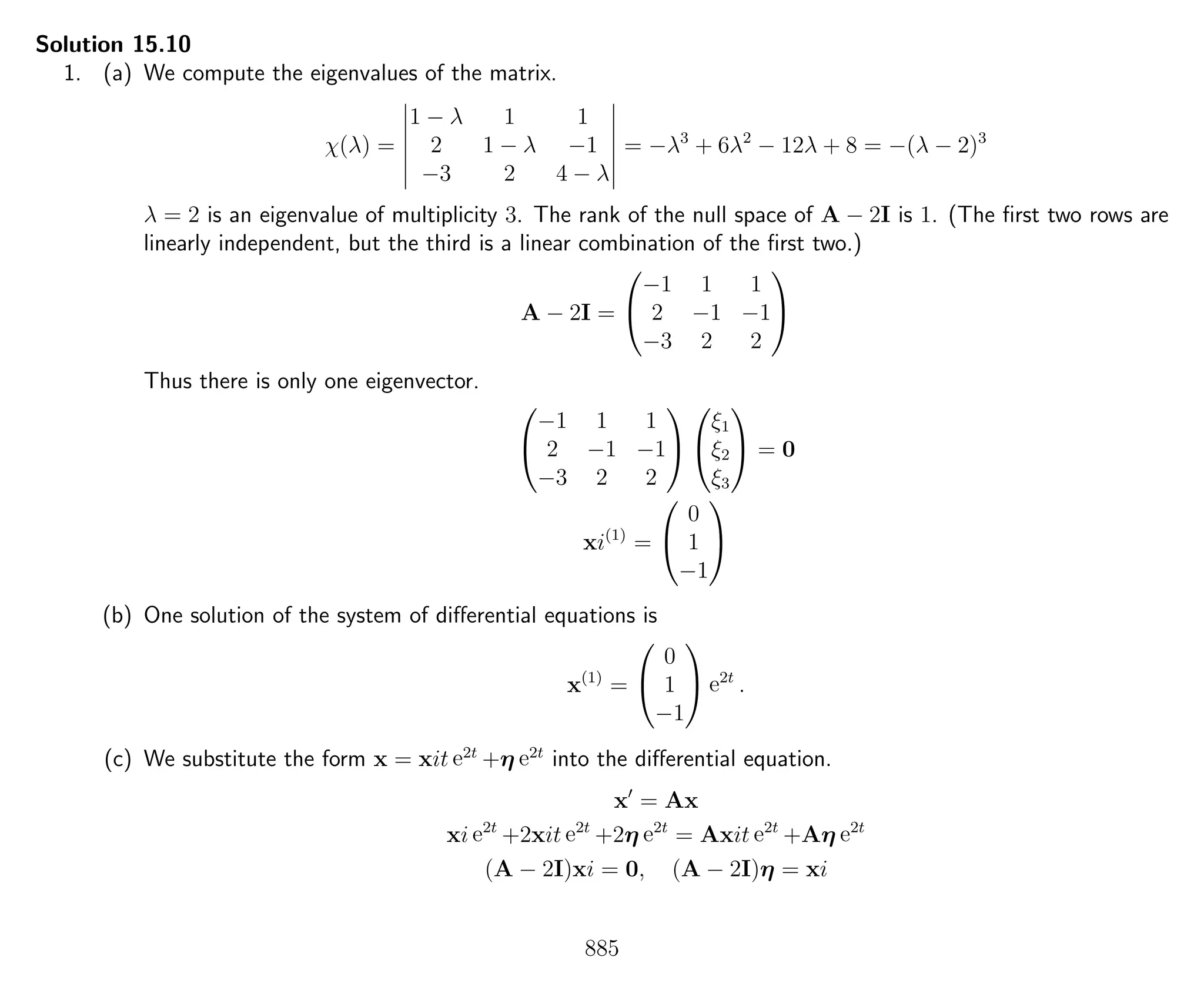 Solution 15.10
1. (a) We compute the eigenvalues of the matrix.
χ(λ) =
1 − λ 1 1
2 1 − λ −1
−3 2 4 − λ
= −λ3
+ 6λ2
− 12λ + 8 = −(λ − 2)3
λ = 2 is an eigenvalue of multiplicity 3. The rank of the null space of A − 2I is 1. (The ﬁrst two rows are
linearly independent, but the third is a linear combination of the ﬁrst two.)
A − 2I =


−1 1 1
2 −1 −1
−3 2 2


Thus there is only one eigenvector.


−1 1 1
2 −1 −1
−3 2 2




ξ1
ξ2
ξ3

 = 0
xi(1)
=


0
1
−1


(b) One solution of the system of diﬀerential equations is
x(1)
=


0
1
−1

 e2t
.
(c) We substitute the form x = xit e2t
+η e2t
into the diﬀerential equation.
x = Ax
xi e2t
+2xit e2t
+2η e2t
= Axit e2t
+Aη e2t
(A − 2I)xi = 0, (A − 2I)η = xi
885
 