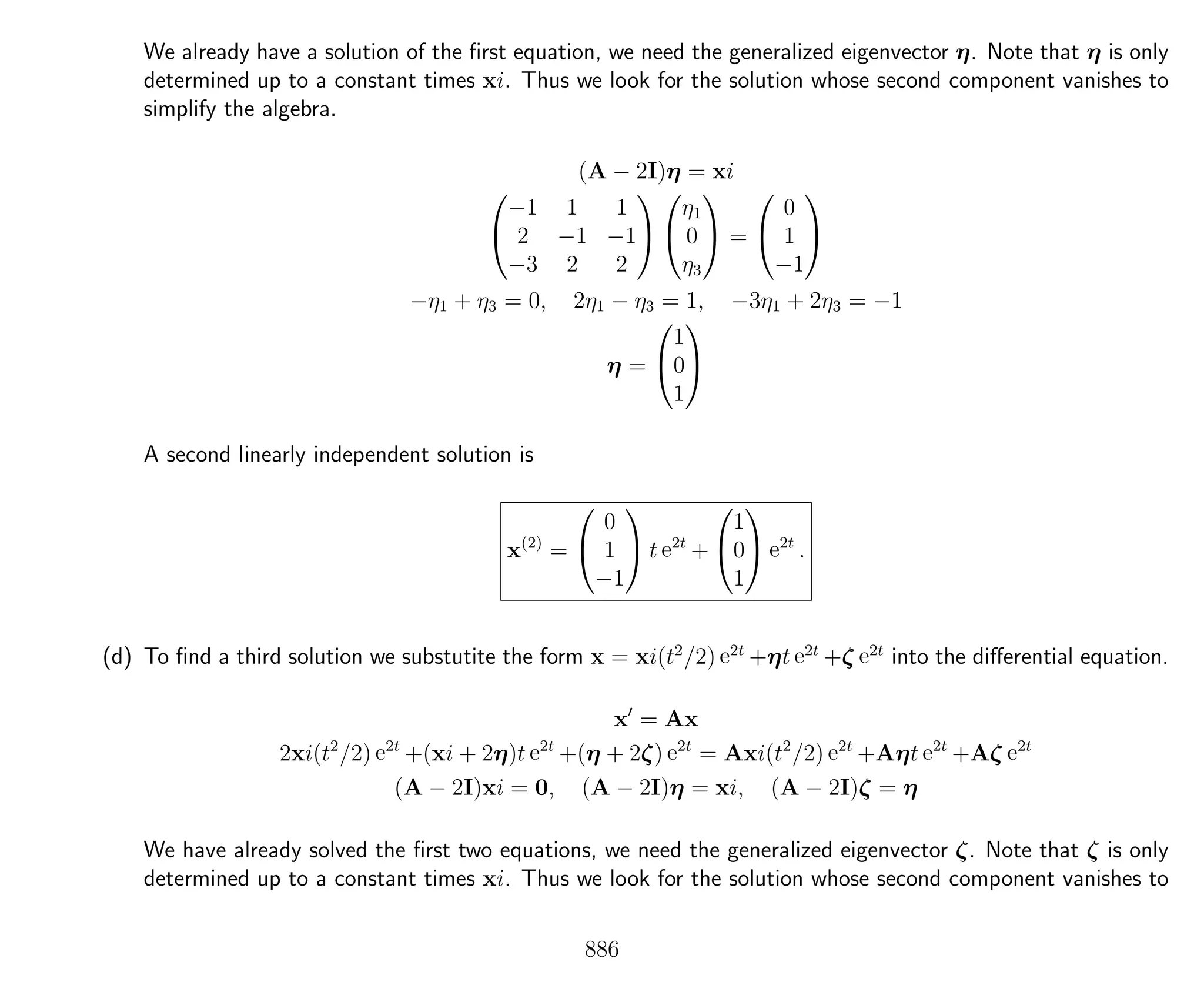 We already have a solution of the ﬁrst equation, we need the generalized eigenvector η. Note that η is only
determined up to a constant times xi. Thus we look for the solution whose second component vanishes to
simplify the algebra.
(A − 2I)η = xi


−1 1 1
2 −1 −1
−3 2 2




η1
0
η3

 =


0
1
−1


−η1 + η3 = 0, 2η1 − η3 = 1, −3η1 + 2η3 = −1
η =


1
0
1


A second linearly independent solution is
x(2)
=


0
1
−1

 t e2t
+


1
0
1

 e2t
.
(d) To ﬁnd a third solution we substutite the form x = xi(t2
/2) e2t
+ηt e2t
+ζ e2t
into the diﬀerential equation.
x = Ax
2xi(t2
/2) e2t
+(xi + 2η)t e2t
+(η + 2ζ) e2t
= Axi(t2
/2) e2t
+Aηt e2t
+Aζ e2t
(A − 2I)xi = 0, (A − 2I)η = xi, (A − 2I)ζ = η
We have already solved the ﬁrst two equations, we need the generalized eigenvector ζ. Note that ζ is only
determined up to a constant times xi. Thus we look for the solution whose second component vanishes to
886
 