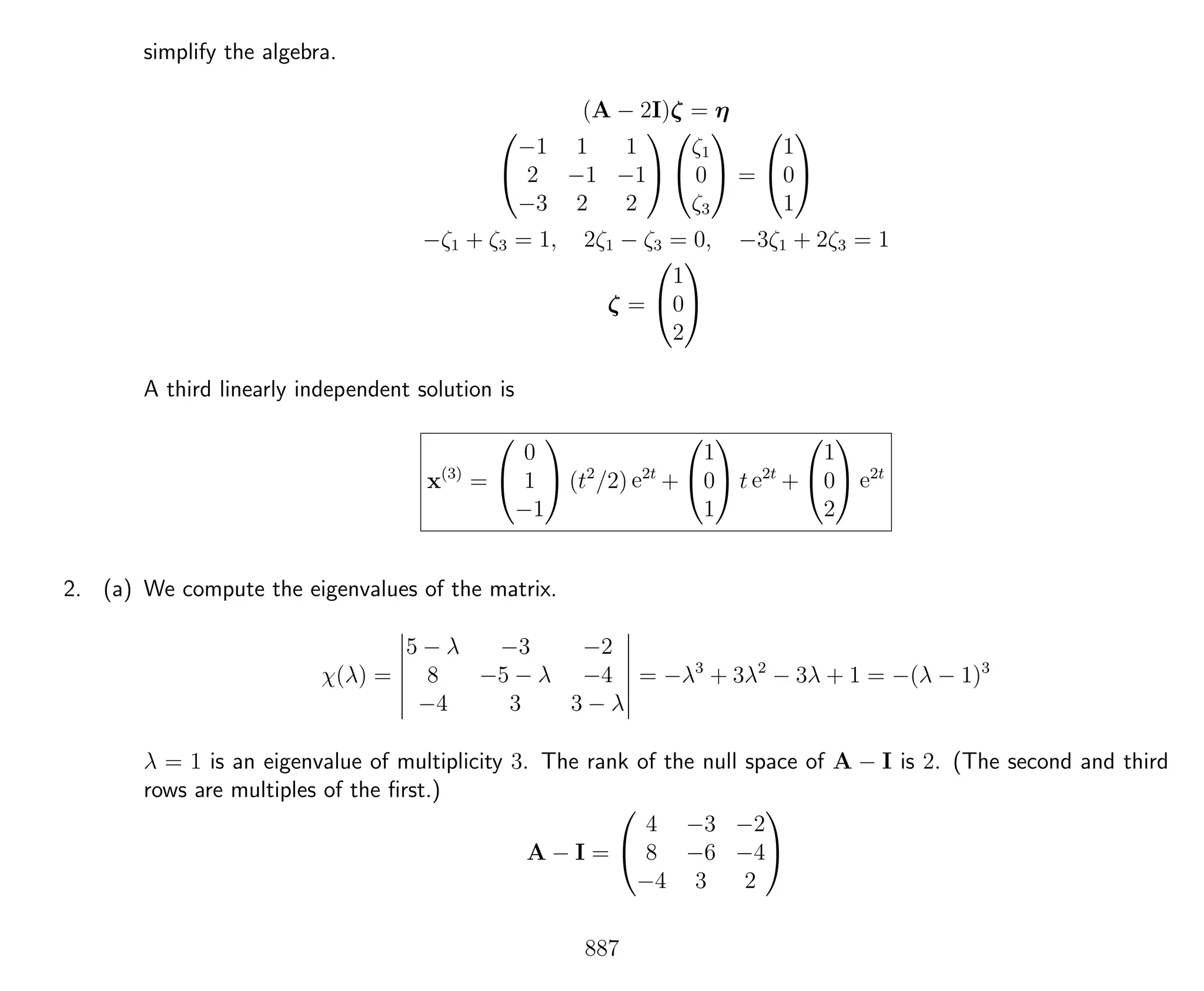 simplify the algebra.
(A − 2I)ζ = η


−1 1 1
2 −1 −1
−3 2 2




ζ1
0
ζ3

 =


1
0
1


−ζ1 + ζ3 = 1, 2ζ1 − ζ3 = 0, −3ζ1 + 2ζ3 = 1
ζ =


1
0
2


A third linearly independent solution is
x(3)
=


0
1
−1

 (t2
/2) e2t
+


1
0
1

 t e2t
+


1
0
2

 e2t
2. (a) We compute the eigenvalues of the matrix.
χ(λ) =
5 − λ −3 −2
8 −5 − λ −4
−4 3 3 − λ
= −λ3
+ 3λ2
− 3λ + 1 = −(λ − 1)3
λ = 1 is an eigenvalue of multiplicity 3. The rank of the null space of A − I is 2. (The second and third
rows are multiples of the ﬁrst.)
A − I =


4 −3 −2
8 −6 −4
−4 3 2


887
 