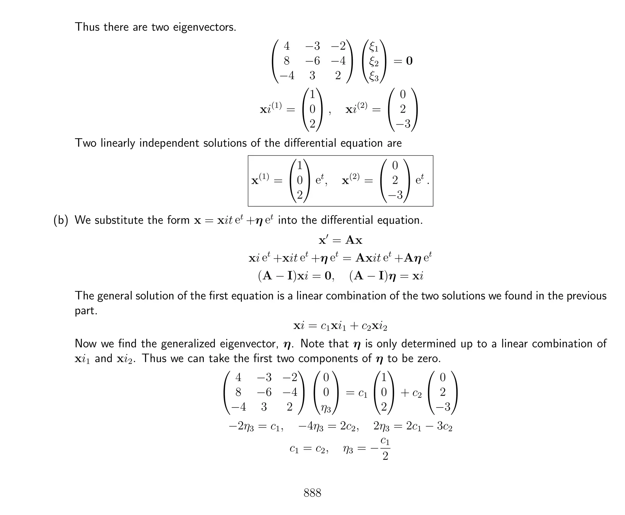 Thus there are two eigenvectors.


4 −3 −2
8 −6 −4
−4 3 2




ξ1
ξ2
ξ3

 = 0
xi(1)
=


1
0
2

 , xi(2)
=


0
2
−3


Two linearly independent solutions of the diﬀerential equation are
x(1)
=


1
0
2

 et
, x(2)
=


0
2
−3

 et
.
(b) We substitute the form x = xit et
+η et
into the diﬀerential equation.
x = Ax
xi et
+xit et
+η et
= Axit et
+Aη et
(A − I)xi = 0, (A − I)η = xi
The general solution of the ﬁrst equation is a linear combination of the two solutions we found in the previous
part.
xi = c1xi1 + c2xi2
Now we ﬁnd the generalized eigenvector, η. Note that η is only determined up to a linear combination of
xi1 and xi2. Thus we can take the ﬁrst two components of η to be zero.


4 −3 −2
8 −6 −4
−4 3 2




0
0
η3

 = c1


1
0
2

 + c2


0
2
−3


−2η3 = c1, −4η3 = 2c2, 2η3 = 2c1 − 3c2
c1 = c2, η3 = −
c1
2
888
 