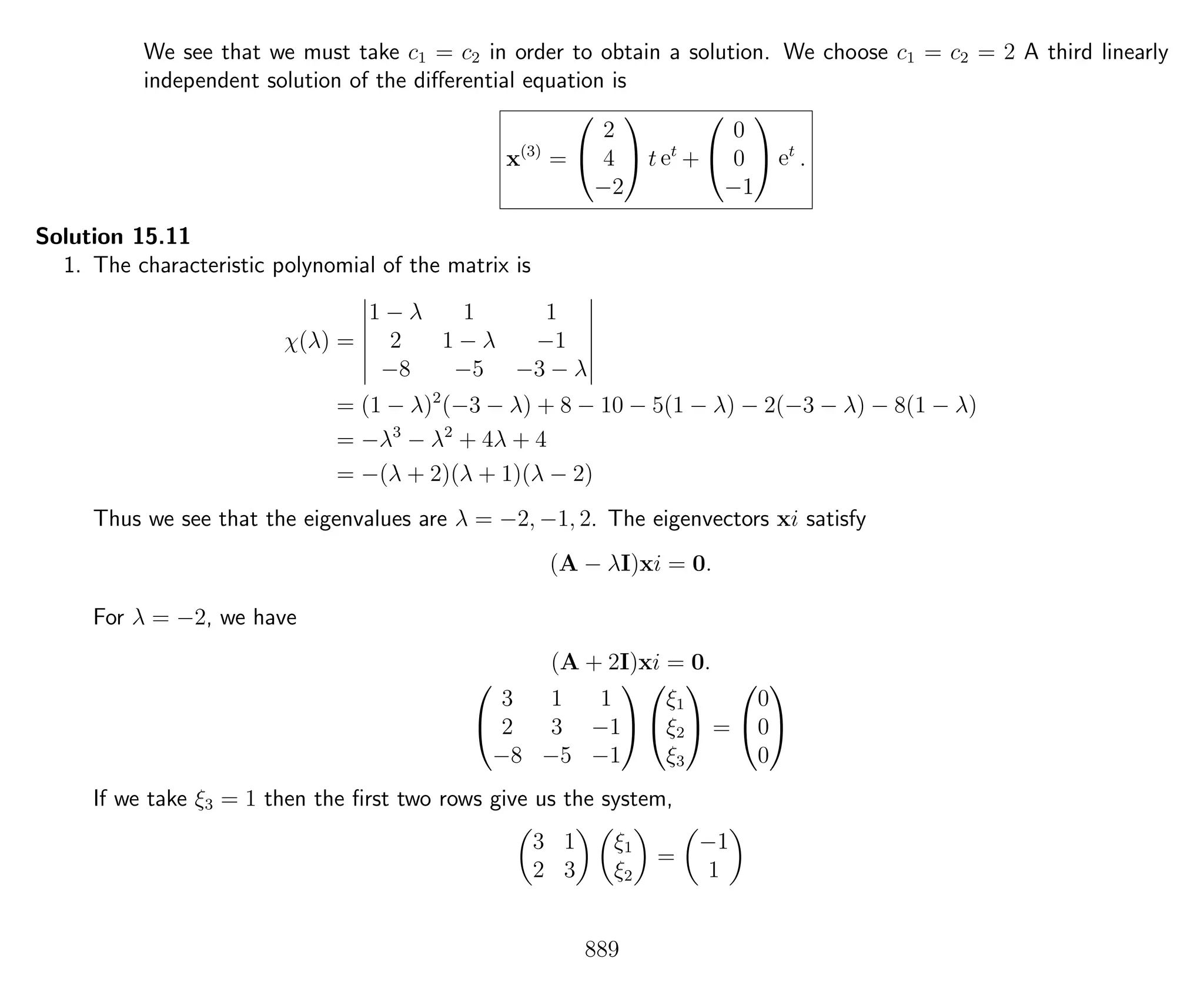 We see that we must take c1 = c2 in order to obtain a solution. We choose c1 = c2 = 2 A third linearly
independent solution of the diﬀerential equation is
x(3)
=


2
4
−2

 t et
+


0
0
−1

 et
.
Solution 15.11
1. The characteristic polynomial of the matrix is
χ(λ) =
1 − λ 1 1
2 1 − λ −1
−8 −5 −3 − λ
= (1 − λ)2
(−3 − λ) + 8 − 10 − 5(1 − λ) − 2(−3 − λ) − 8(1 − λ)
= −λ3
− λ2
+ 4λ + 4
= −(λ + 2)(λ + 1)(λ − 2)
Thus we see that the eigenvalues are λ = −2, −1, 2. The eigenvectors xi satisfy
(A − λI)xi = 0.
For λ = −2, we have
(A + 2I)xi = 0.


3 1 1
2 3 −1
−8 −5 −1




ξ1
ξ2
ξ3

 =


0
0
0


If we take ξ3 = 1 then the ﬁrst two rows give us the system,
3 1
2 3
ξ1
ξ2
=
−1
1
889
 