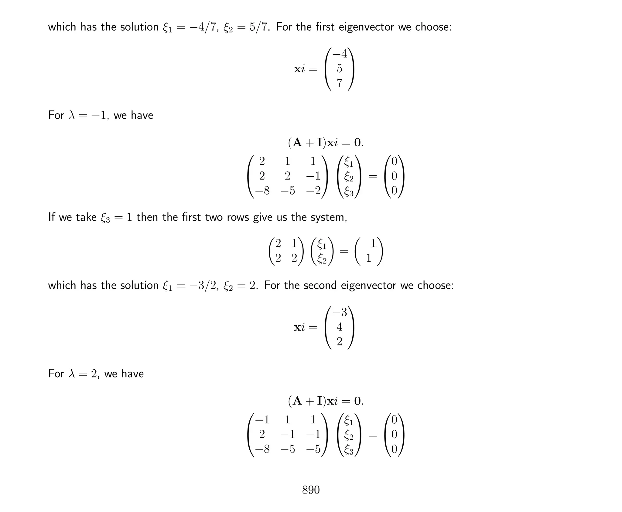 which has the solution ξ1 = −4/7, ξ2 = 5/7. For the ﬁrst eigenvector we choose:
xi =


−4
5
7


For λ = −1, we have
(A + I)xi = 0.


2 1 1
2 2 −1
−8 −5 −2




ξ1
ξ2
ξ3

 =


0
0
0


If we take ξ3 = 1 then the ﬁrst two rows give us the system,
2 1
2 2
ξ1
ξ2
=
−1
1
which has the solution ξ1 = −3/2, ξ2 = 2. For the second eigenvector we choose:
xi =


−3
4
2


For λ = 2, we have
(A + I)xi = 0.


−1 1 1
2 −1 −1
−8 −5 −5




ξ1
ξ2
ξ3

 =


0
0
0


890
 