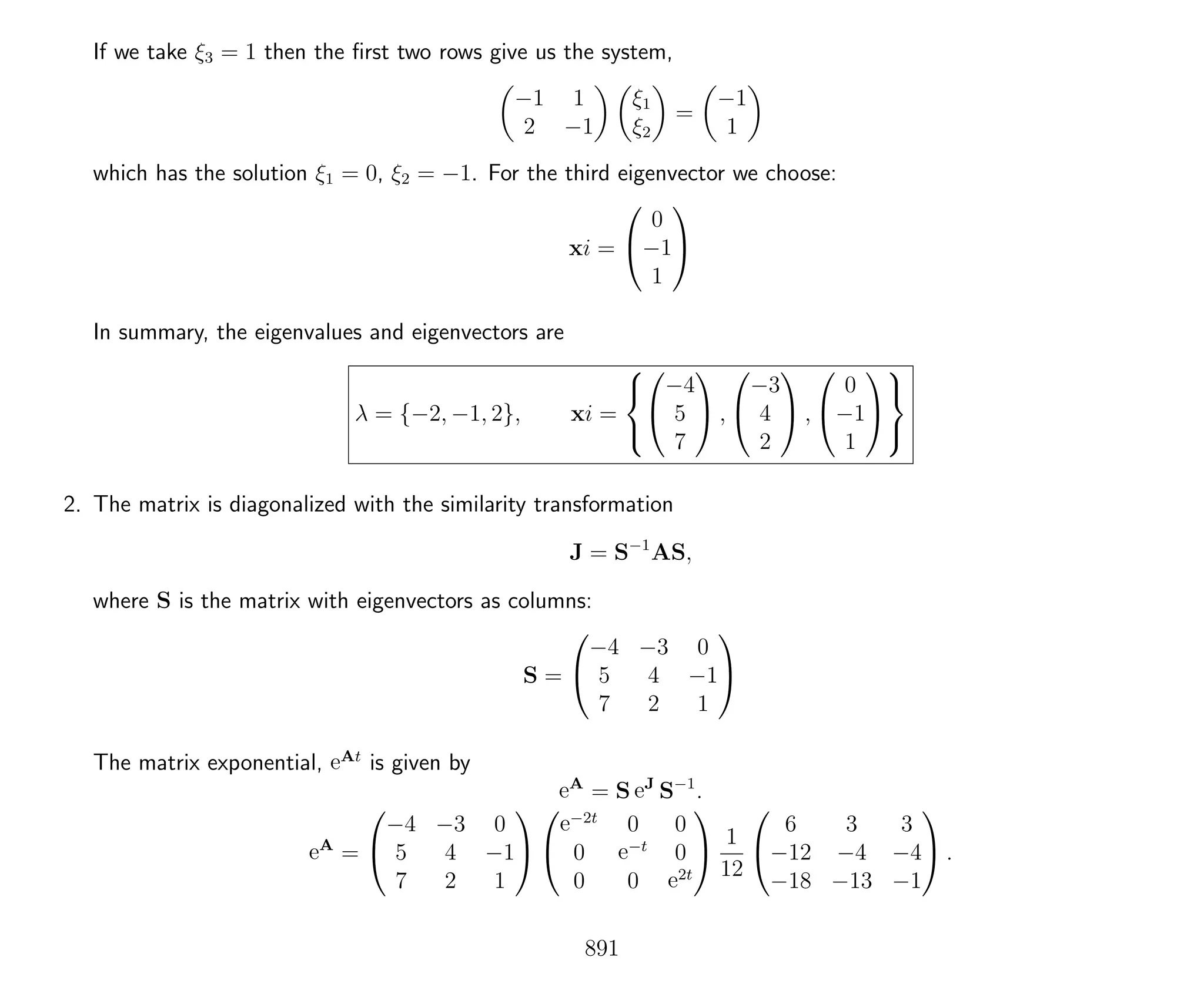 If we take ξ3 = 1 then the ﬁrst two rows give us the system,
−1 1
2 −1
ξ1
ξ2
=
−1
1
which has the solution ξ1 = 0, ξ2 = −1. For the third eigenvector we choose:
xi =


0
−1
1


In summary, the eigenvalues and eigenvectors are
λ = {−2, −1, 2}, xi =





−4
5
7

 ,


−3
4
2

 ,


0
−1
1





2. The matrix is diagonalized with the similarity transformation
J = S−1
AS,
where S is the matrix with eigenvectors as columns:
S =


−4 −3 0
5 4 −1
7 2 1


The matrix exponential, eAt
is given by
eA
= S eJ
S−1
.
eA
=


−4 −3 0
5 4 −1
7 2 1




e−2t
0 0
0 e−t
0
0 0 e2t

 1
12


6 3 3
−12 −4 −4
−18 −13 −1

 .
891
 