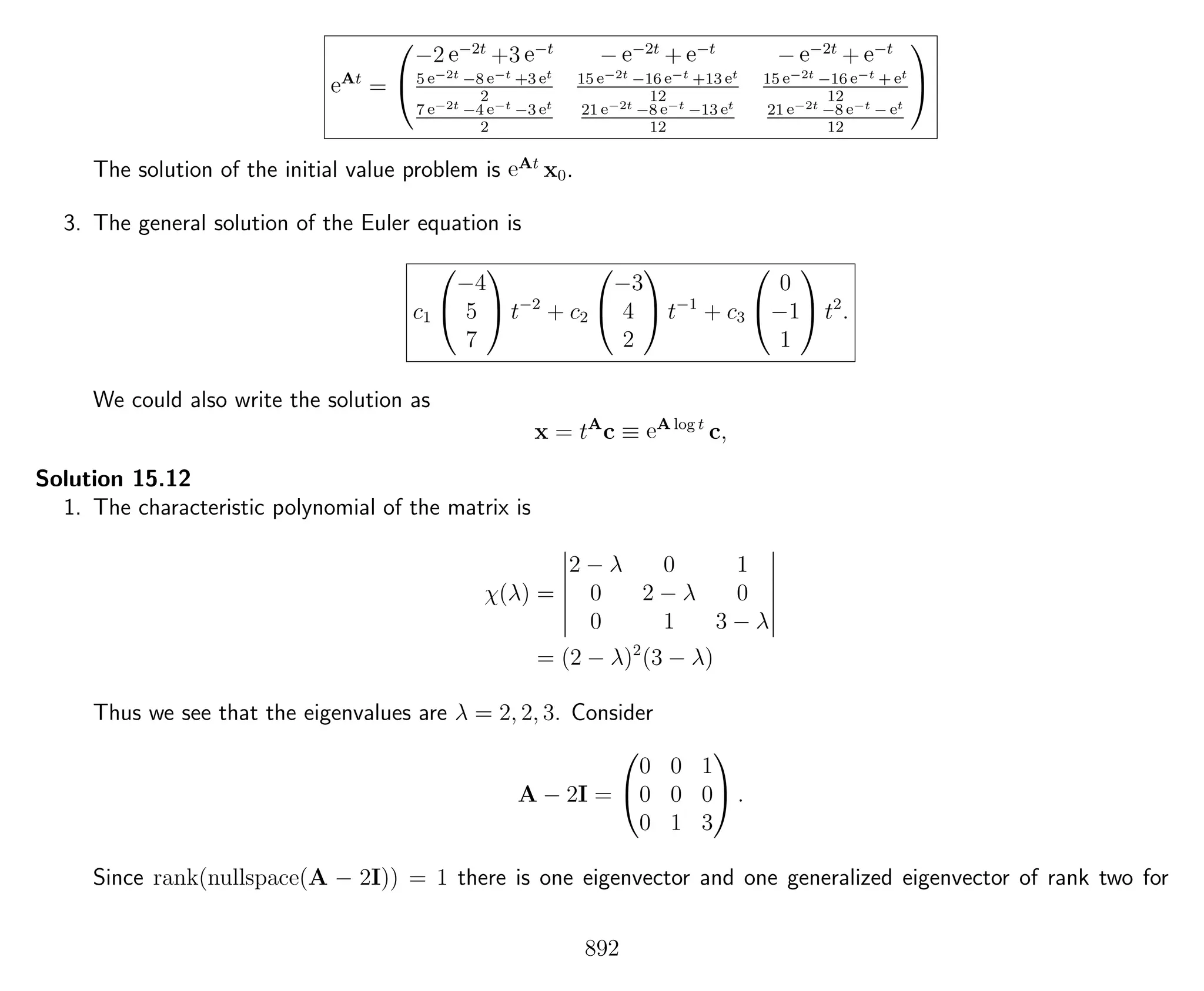eAt
=


−2 e−2t
+3 e−t
− e−2t
+ e−t
− e−2t
+ e−t
5 e−2t −8 e−t +3 et
2
15 e−2t −16 e−t +13 et
12
15 e−2t −16 e−t + et
12
7 e−2t −4 e−t −3 et
2
21 e−2t −8 e−t −13 et
12
21 e−2t −8 e−t − et
12


The solution of the initial value problem is eAt
x0.
3. The general solution of the Euler equation is
c1


−4
5
7

 t−2
+ c2


−3
4
2

 t−1
+ c3


0
−1
1

 t2
.
We could also write the solution as
x = tA
c ≡ eA log t
c,
Solution 15.12
1. The characteristic polynomial of the matrix is
χ(λ) =
2 − λ 0 1
0 2 − λ 0
0 1 3 − λ
= (2 − λ)2
(3 − λ)
Thus we see that the eigenvalues are λ = 2, 2, 3. Consider
A − 2I =


0 0 1
0 0 0
0 1 3

 .
Since rank(nullspace(A − 2I)) = 1 there is one eigenvector and one generalized eigenvector of rank two for
892
 