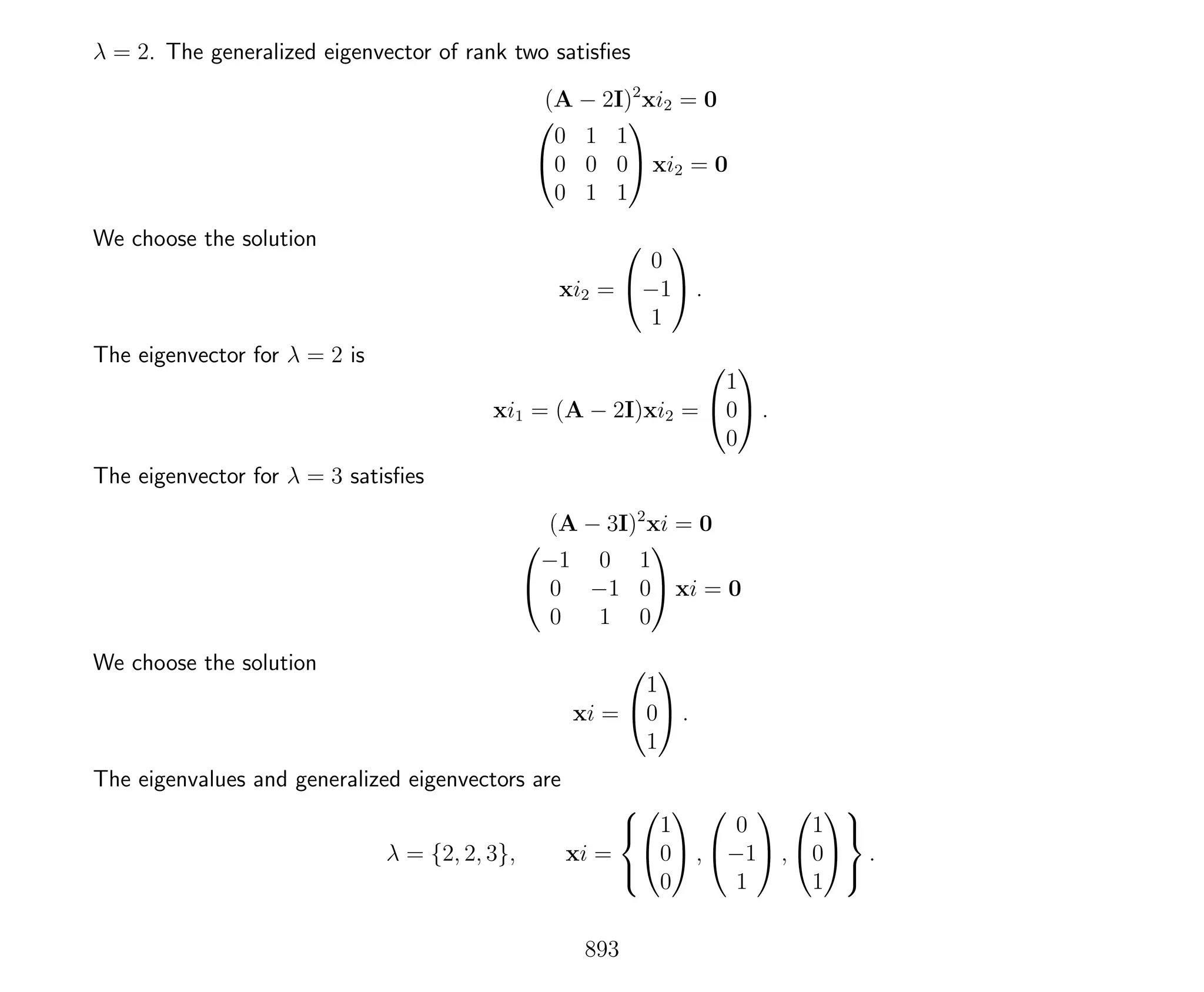 λ = 2. The generalized eigenvector of rank two satisﬁes
(A − 2I)2
xi2 = 0


0 1 1
0 0 0
0 1 1

 xi2 = 0
We choose the solution
xi2 =


0
−1
1

 .
The eigenvector for λ = 2 is
xi1 = (A − 2I)xi2 =


1
0
0

 .
The eigenvector for λ = 3 satisﬁes
(A − 3I)2
xi = 0


−1 0 1
0 −1 0
0 1 0

 xi = 0
We choose the solution
xi =


1
0
1

 .
The eigenvalues and generalized eigenvectors are
λ = {2, 2, 3}, xi =





1
0
0

 ,


0
−1
1

 ,


1
0
1





.
893
 