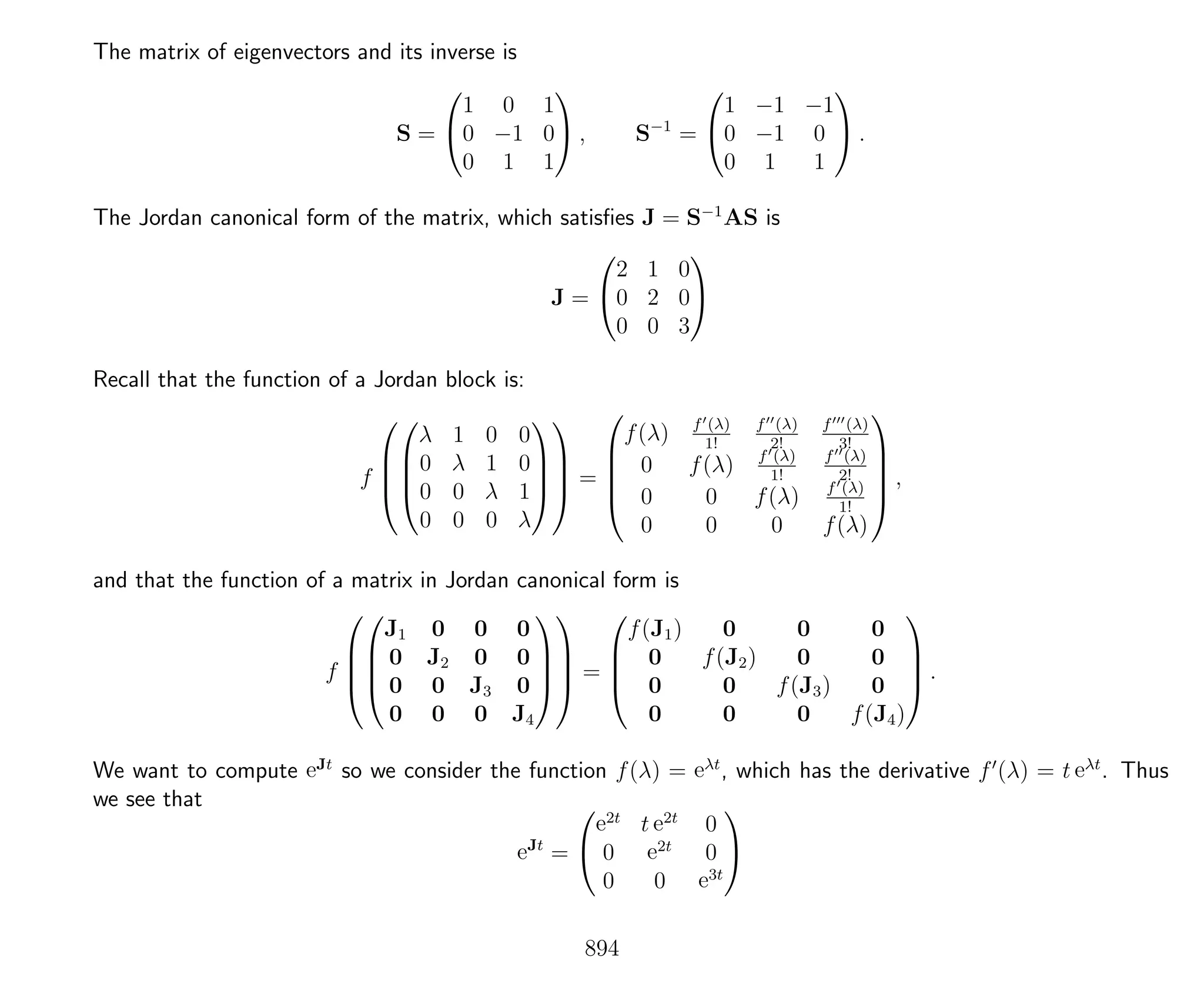 The matrix of eigenvectors and its inverse is
S =


1 0 1
0 −1 0
0 1 1

 , S−1
=


1 −1 −1
0 −1 0
0 1 1

 .
The Jordan canonical form of the matrix, which satisﬁes J = S−1
AS is
J =


2 1 0
0 2 0
0 0 3


Recall that the function of a Jordan block is:
f








λ 1 0 0
0 λ 1 0
0 0 λ 1
0 0 0 λ







 =





f(λ) f (λ)
1!
f (λ)
2!
f (λ)
3!
0 f(λ) f (λ)
1!
f (λ)
2!
0 0 f(λ) f (λ)
1!
0 0 0 f(λ)





,
and that the function of a matrix in Jordan canonical form is
f








J1 0 0 0
0 J2 0 0
0 0 J3 0
0 0 0 J4







 =




f(J1) 0 0 0
0 f(J2) 0 0
0 0 f(J3) 0
0 0 0 f(J4)



 .
We want to compute eJt
so we consider the function f(λ) = eλt
, which has the derivative f (λ) = t eλt
. Thus
we see that
eJt
=


e2t
t e2t
0
0 e2t
0
0 0 e3t


894
 