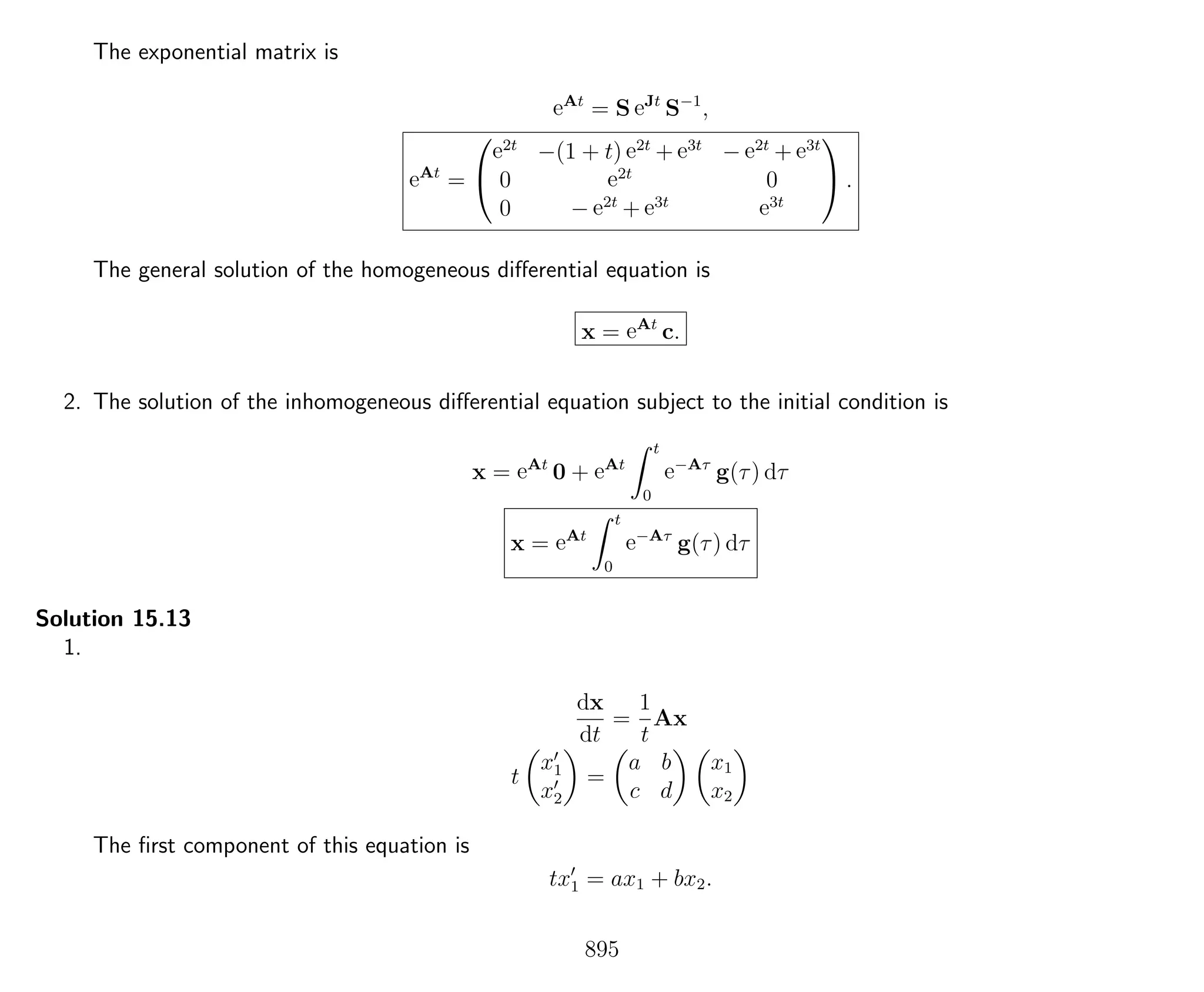 The exponential matrix is
eAt
= S eJt
S−1
,
eAt
=


e2t
−(1 + t) e2t
+ e3t
− e2t
+ e3t
0 e2t
0
0 − e2t
+ e3t e3t

 .
The general solution of the homogeneous diﬀerential equation is
x = eAt
c.
2. The solution of the inhomogeneous diﬀerential equation subject to the initial condition is
x = eAt
0 + eAt
t
0
e−Aτ
g(τ) dτ
x = eAt
t
0
e−Aτ
g(τ) dτ
Solution 15.13
1.
dx
dt
=
1
t
Ax
t
x1
x2
=
a b
c d
x1
x2
The ﬁrst component of this equation is
tx1 = ax1 + bx2.
895
 