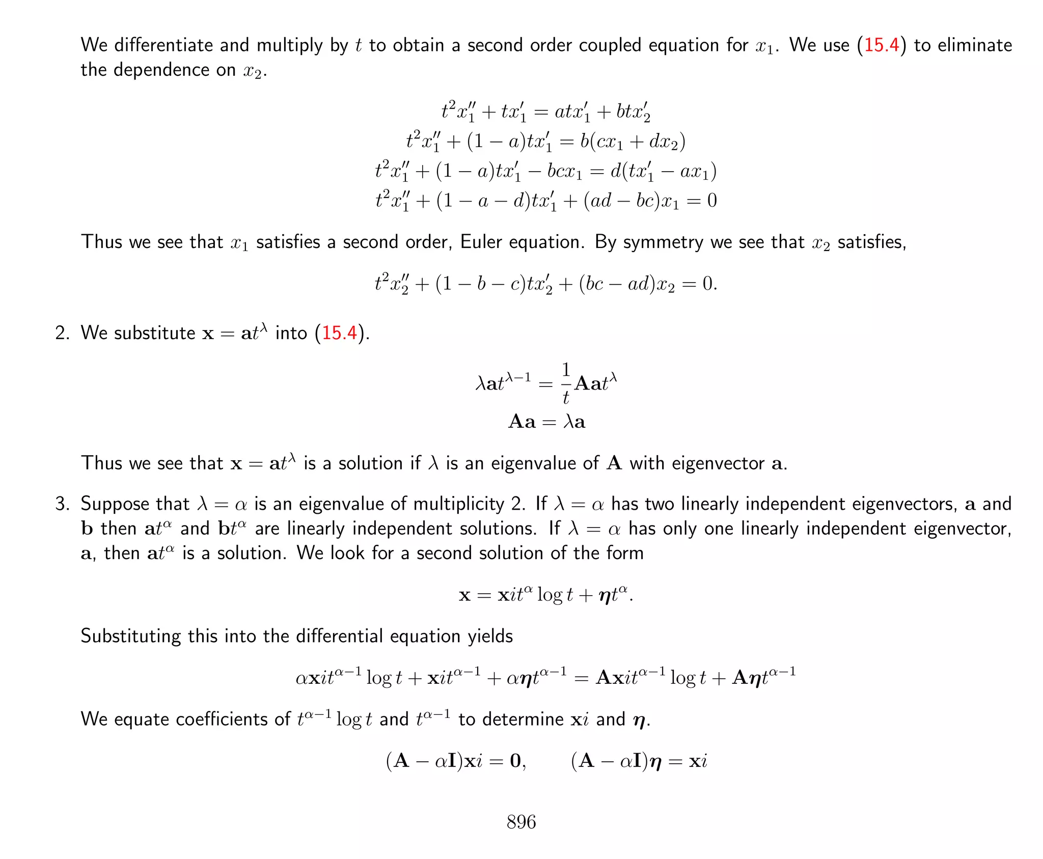 We diﬀerentiate and multiply by t to obtain a second order coupled equation for x1. We use (15.4) to eliminate
the dependence on x2.
t2
x1 + tx1 = atx1 + btx2
t2
x1 + (1 − a)tx1 = b(cx1 + dx2)
t2
x1 + (1 − a)tx1 − bcx1 = d(tx1 − ax1)
t2
x1 + (1 − a − d)tx1 + (ad − bc)x1 = 0
Thus we see that x1 satisﬁes a second order, Euler equation. By symmetry we see that x2 satisﬁes,
t2
x2 + (1 − b − c)tx2 + (bc − ad)x2 = 0.
2. We substitute x = atλ
into (15.4).
λatλ−1
=
1
t
Aatλ
Aa = λa
Thus we see that x = atλ
is a solution if λ is an eigenvalue of A with eigenvector a.
3. Suppose that λ = α is an eigenvalue of multiplicity 2. If λ = α has two linearly independent eigenvectors, a and
b then atα
and btα
are linearly independent solutions. If λ = α has only one linearly independent eigenvector,
a, then atα
is a solution. We look for a second solution of the form
x = xitα
log t + ηtα
.
Substituting this into the diﬀerential equation yields
αxitα−1
log t + xitα−1
+ αηtα−1
= Axitα−1
log t + Aηtα−1
We equate coeﬃcients of tα−1
log t and tα−1
to determine xi and η.
(A − αI)xi = 0, (A − αI)η = xi
896
 