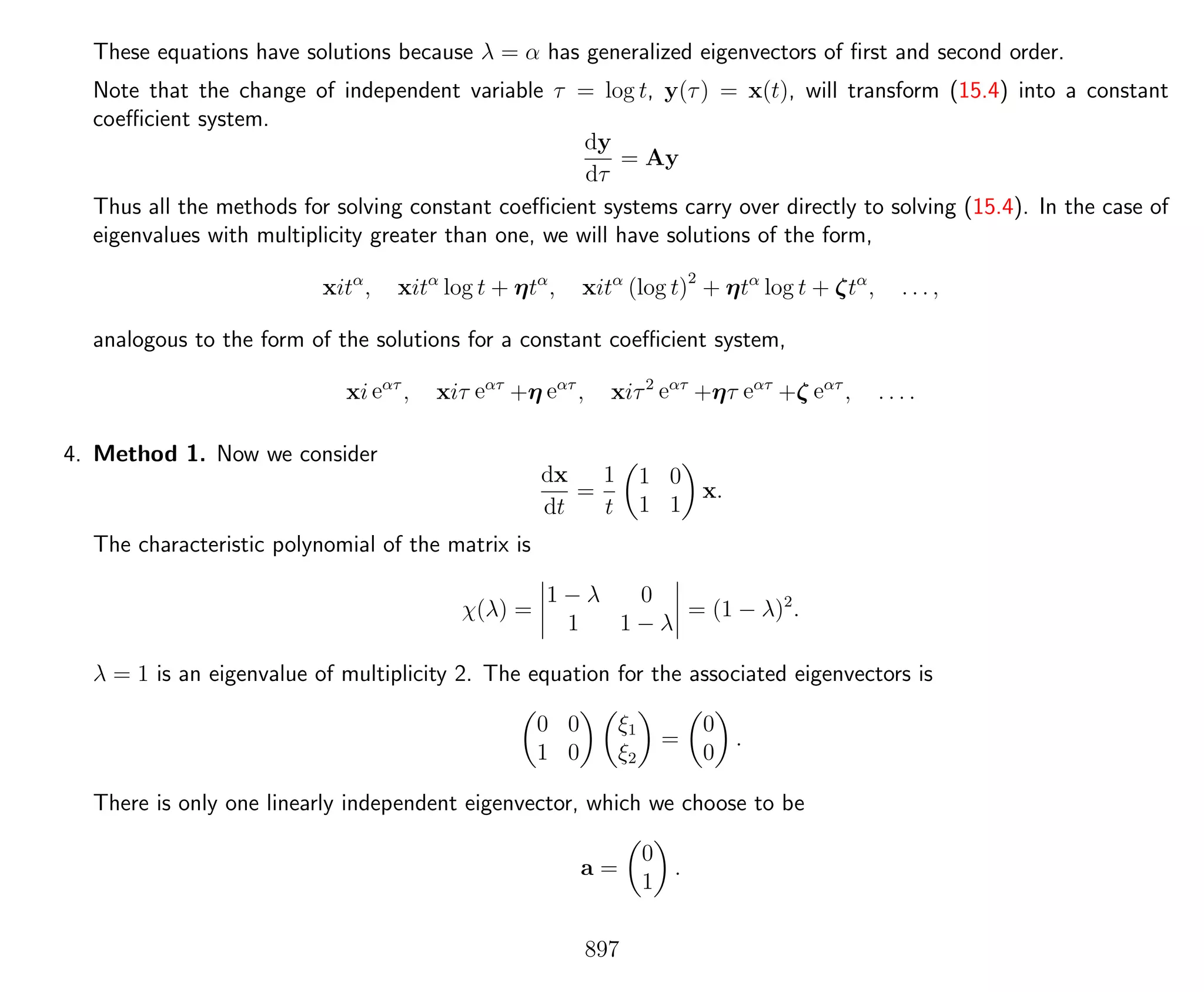 These equations have solutions because λ = α has generalized eigenvectors of ﬁrst and second order.
Note that the change of independent variable τ = log t, y(τ) = x(t), will transform (15.4) into a constant
coeﬃcient system.
dy
dτ
= Ay
Thus all the methods for solving constant coeﬃcient systems carry over directly to solving (15.4). In the case of
eigenvalues with multiplicity greater than one, we will have solutions of the form,
xitα
, xitα
log t + ηtα
, xitα
(log t)2
+ ηtα
log t + ζtα
, . . . ,
analogous to the form of the solutions for a constant coeﬃcient system,
xi eατ
, xiτ eατ
+η eατ
, xiτ2
eατ
+ητ eατ
+ζ eατ
, . . . .
4. Method 1. Now we consider
dx
dt
=
1
t
1 0
1 1
x.
The characteristic polynomial of the matrix is
χ(λ) =
1 − λ 0
1 1 − λ
= (1 − λ)2
.
λ = 1 is an eigenvalue of multiplicity 2. The equation for the associated eigenvectors is
0 0
1 0
ξ1
ξ2
=
0
0
.
There is only one linearly independent eigenvector, which we choose to be
a =
0
1
.
897
 