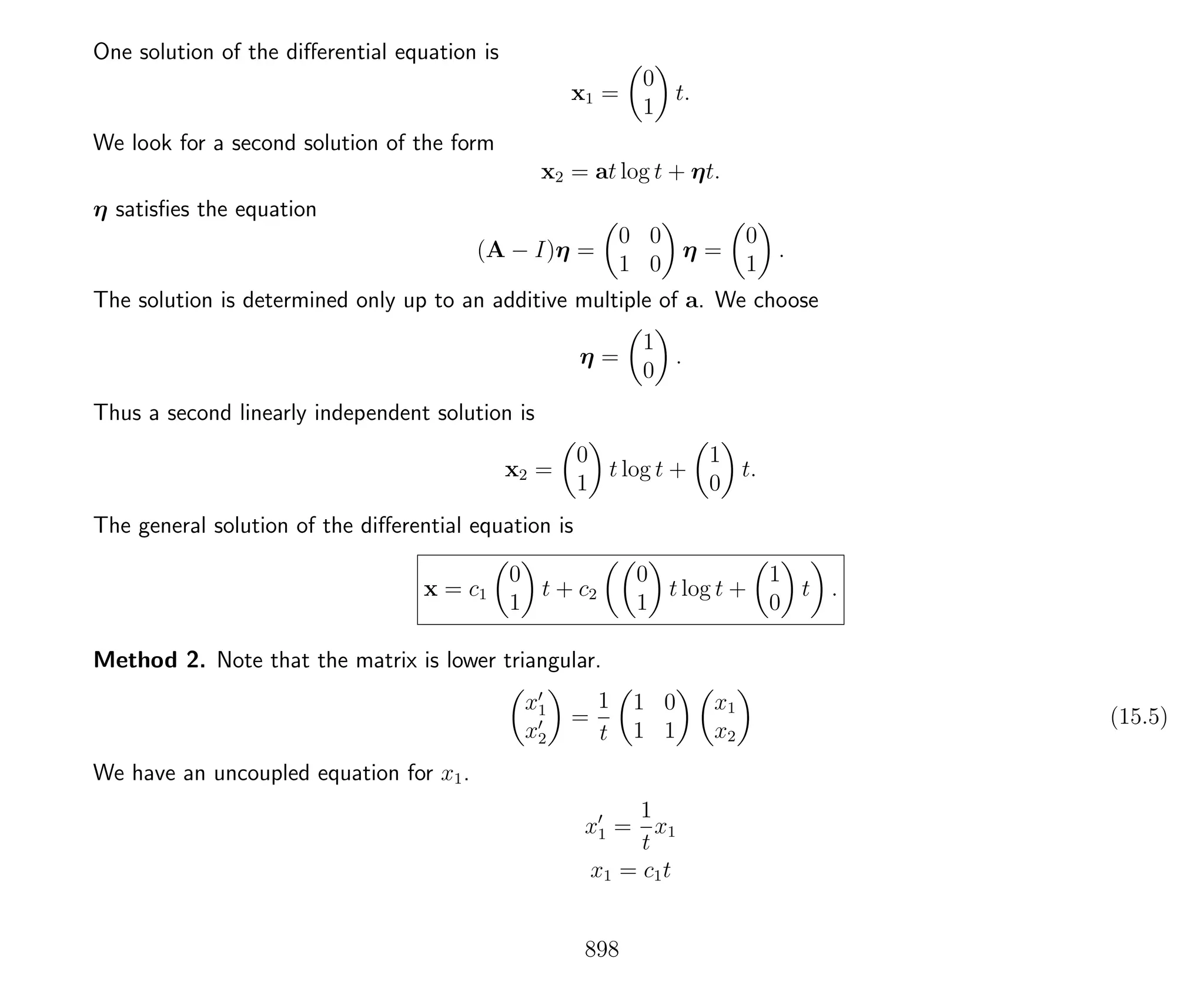 One solution of the diﬀerential equation is
x1 =
0
1
t.
We look for a second solution of the form
x2 = at log t + ηt.
η satisﬁes the equation
(A − I)η =
0 0
1 0
η =
0
1
.
The solution is determined only up to an additive multiple of a. We choose
η =
1
0
.
Thus a second linearly independent solution is
x2 =
0
1
t log t +
1
0
t.
The general solution of the diﬀerential equation is
x = c1
0
1
t + c2
0
1
t log t +
1
0
t .
Method 2. Note that the matrix is lower triangular.
x1
x2
=
1
t
1 0
1 1
x1
x2
(15.5)
We have an uncoupled equation for x1.
x1 =
1
t
x1
x1 = c1t
898
 